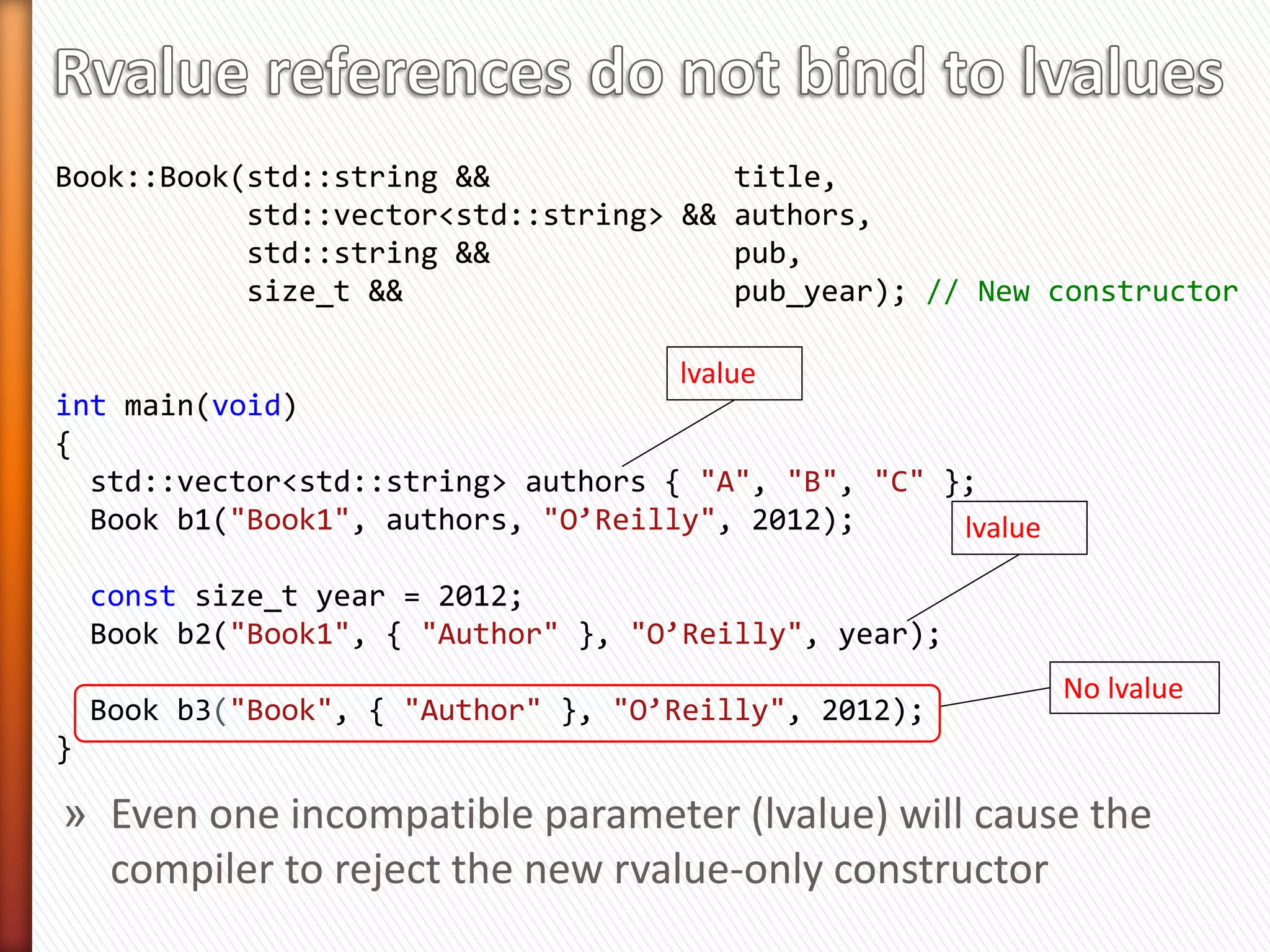 class Book {
public:
  Book(const   std::string &              title,
       const   std::vector<std::string> & authors,
       const   std::string &              pub,
       const   size_t &                   pub_year); // Old c-tor

 Book(std::string &&              title,
      std::vector<std::string> && authors,
      std::string &&              pub,
      size_t &&                   pub_year)        Constructor with C++11
    : _title(std::move(title)),                    rvalue references
      _authors(std::move(authors)),
      _publisher(std::move(publisher),
      _pub_year(std::move(pub_year))
    {}

// ... Members not shown
};                              Is it now optimally move enabled?
 