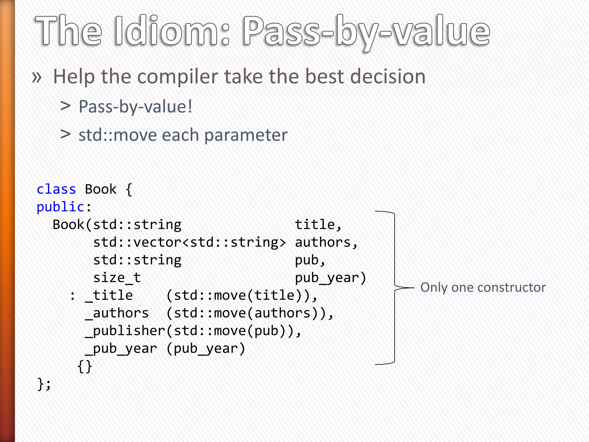 Book::Book(std::string &&              title,
           std::vector<std::string> && authors,
           std::string &&              pub,
           size_t &&                   pub_year); // New constructor

                                     lvalue
int main(void)
{
  std::vector<std::string> authors { "A", "B", "C" };
  Book b1("Book1", authors, "O’Reilly", 2012);      lvalue

    const size_t year = 2012;
    Book b2("Book1", { "Author" }, "O’Reilly", year);
                                                             No lvalue
    Book b3("Book", { "Author" }, "O’Reilly", 2012);
}

» Even one incompatible parameter (lvalue) will cause the
  compiler to reject the new rvalue-only constructor
 