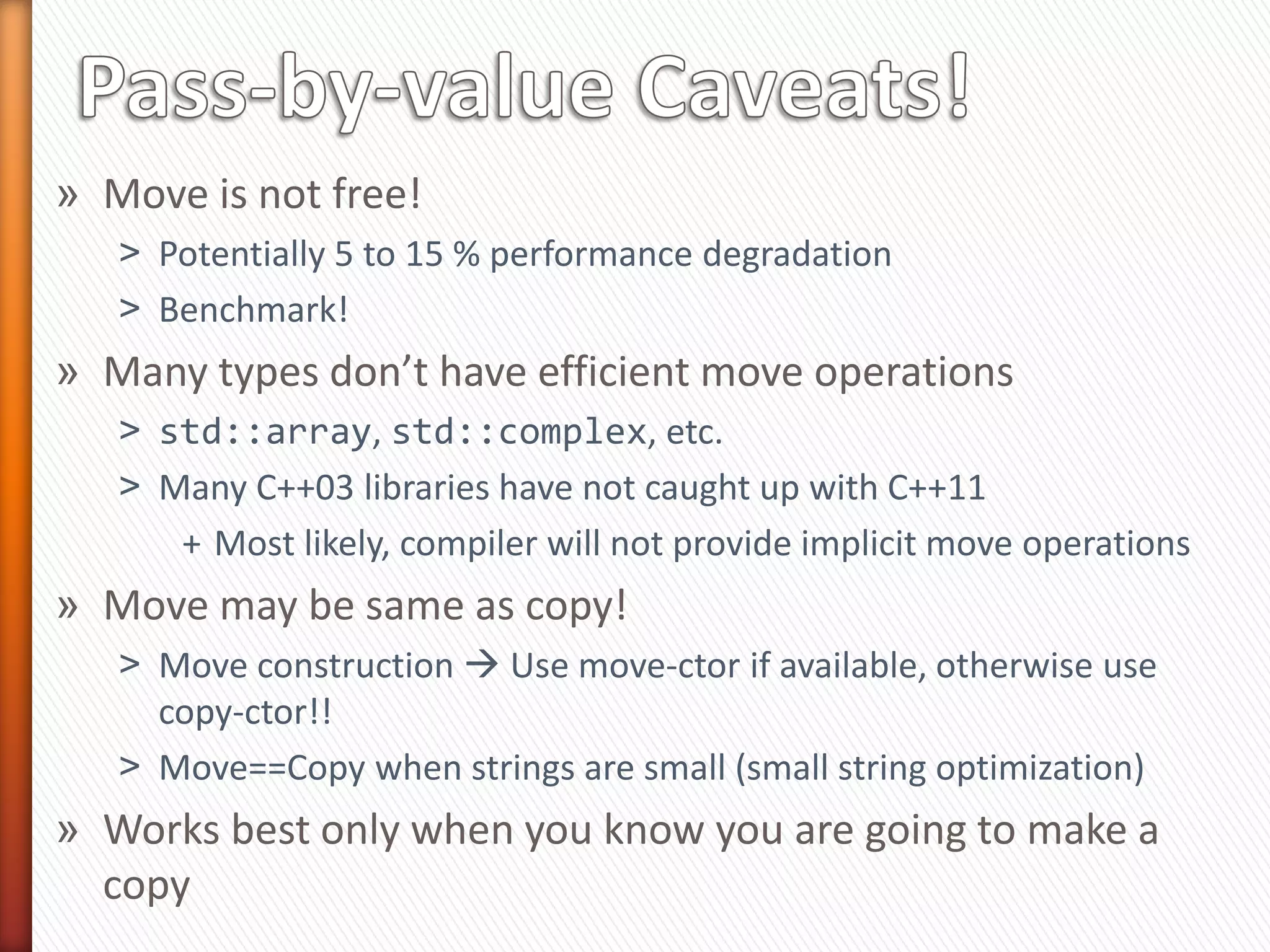 » Help the compiler take the best decision
   ˃   Pass-by-value!
   ˃   std::move each parameter
   ˃   Compiler makes no more copies than absolutely necessary
   ˃   Copy-elision may avoid moves too!

class Book {
public:
  Book(std::string              title,
       std::vector<std::string> authors,
       std::string              pub,
       size_t                   pub_year)
                                                  Only one constructor
    : _title    (std::move(title)),
      _authors (std::move(authors)),
      _publisher(std::move(pub)),
      _pub_year (std::move(pub_year))
     {}
};
 