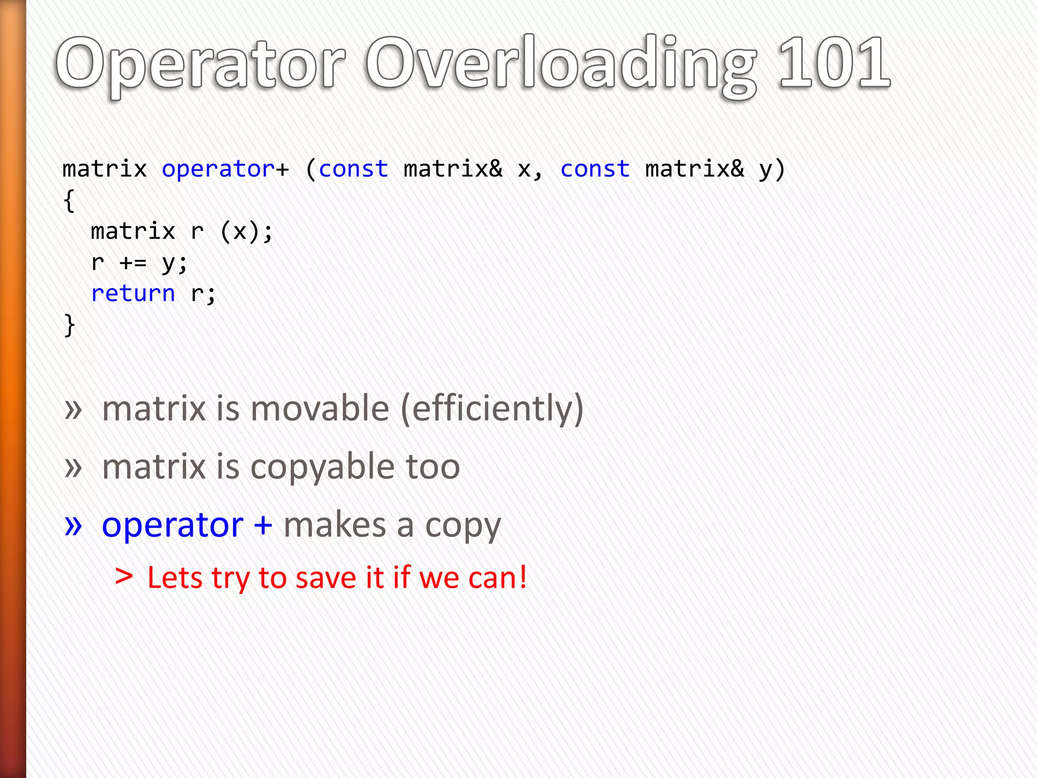» Move is not free!
   ˃ Potentially 5 to 15 % performance degradation
   ˃ Benchmark!
» Many types don’t have efficient move operations
   ˃ std::array, std::complex, etc.
   ˃ Many C++03 libraries have not caught up with C++11
      + Compiler will not provide implicit move operations (in most cases)
» Move may be same as copy!
   ˃ Move construction  Use move-ctor if available, otherwise use copy-
     ctor!!
   ˃ Move==Copy when strings are small (small string optimization)
» Works best only when you know you are going to make a
  copy
 