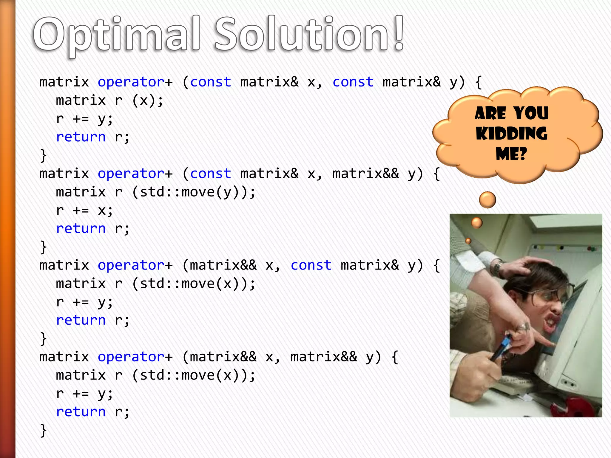 matrix operator+ (const matrix& x, const matrix& y)
{
  matrix r (x);
  r += y;
  return r;
}


» matrix is movable (efficiently)
» matrix is copyable too
» operator + makes a copy
   ˃ Lets try to save it if we can!
 
