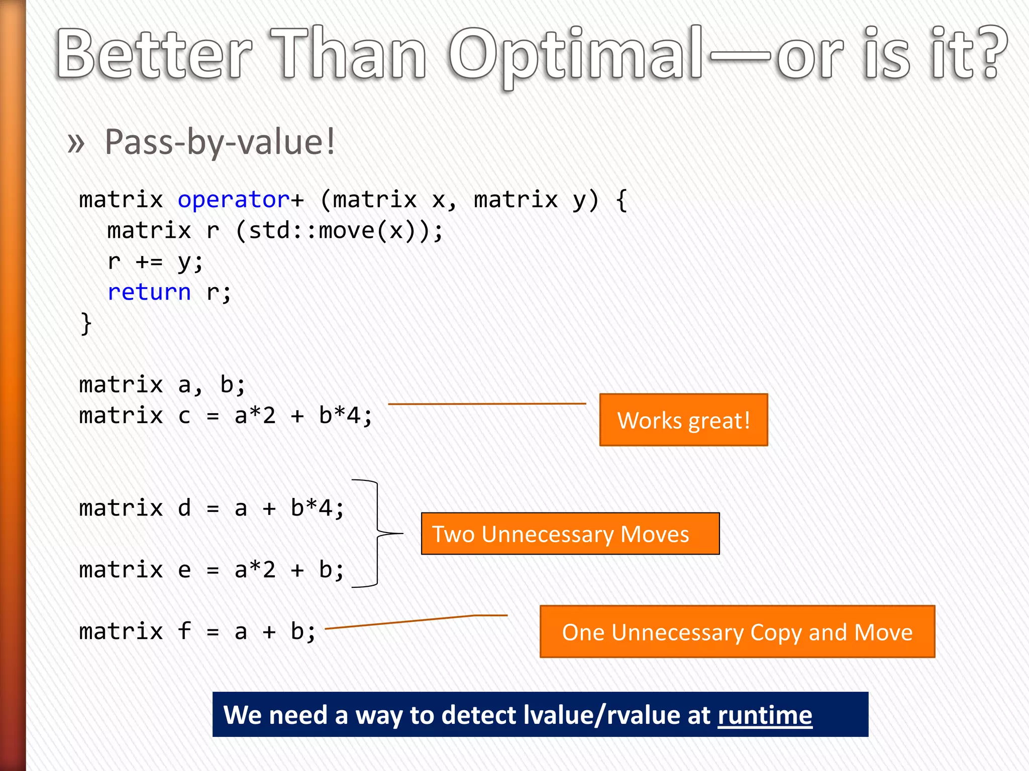 matrix operator+ (matrix&& x, const matrix& y)
{
  matrix r (std::move(x));
  r += y;                              Look ma!
  return r;                            No Copy!
}

matrix a, b;
matrix c = a * 2 + b;
                                      Works great!


matrix d = a + b * 2;

                                      Oops!
 