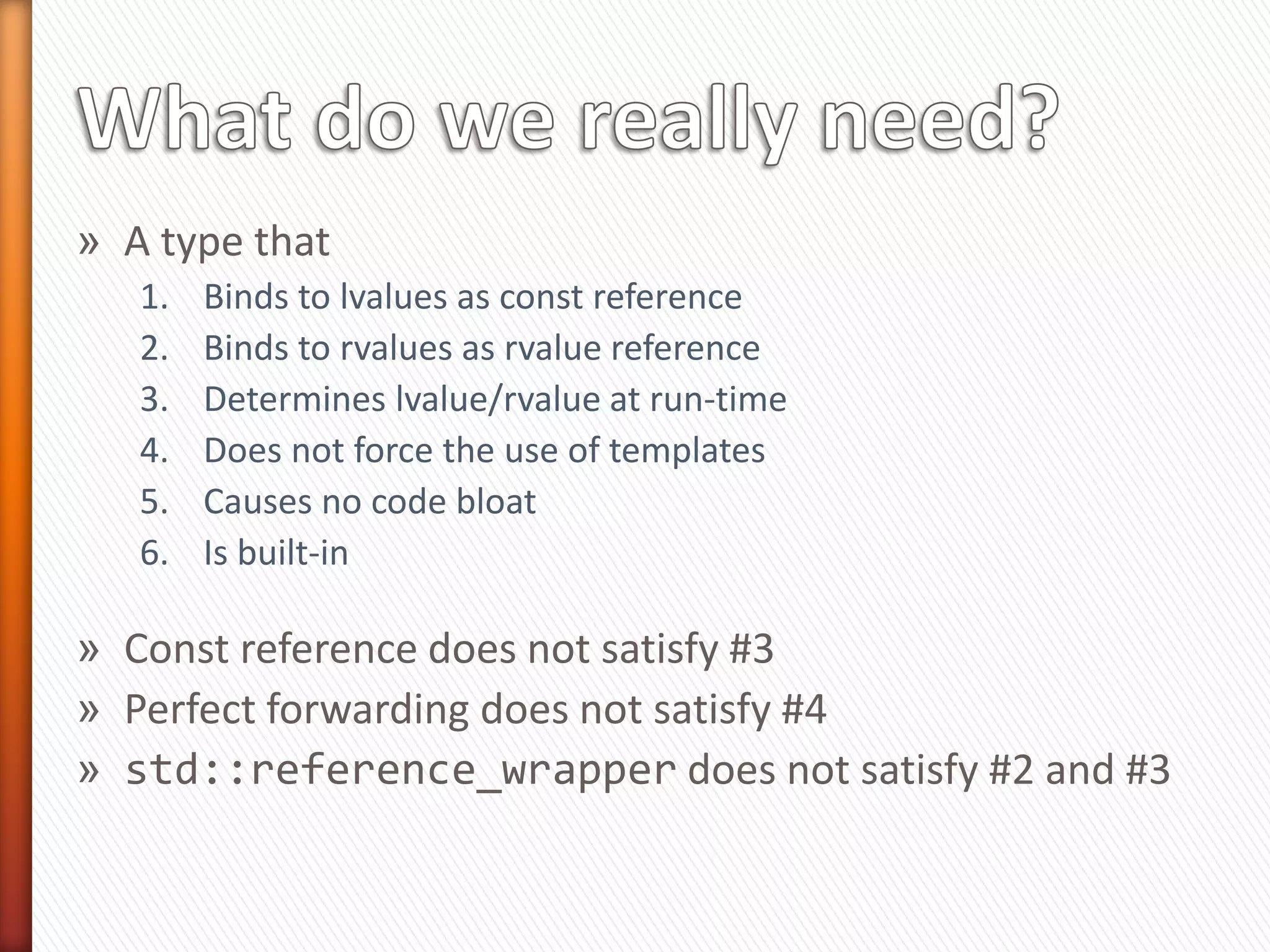 »   Perfect forwarding can be made to work … But
»   First, you must use a template
»   Second, you need two template parameters (T and U)
»   Then you must restrict them to the specific type you
    are interested in (i.e., matrix)
     ˃ Most likely using enable_if
» Finally, you need to ask the right question
     ˃ IS_RVALUE(T, x)?
    #define IS_RVALUE(TYPE, VAR) 
    (std::is_rvalue_reference<decltype(std::forward<TYPE>((VAR)))>::value)
    (!std::is_reference<TYPE>::value)


                      In short, It is too much noise!
 