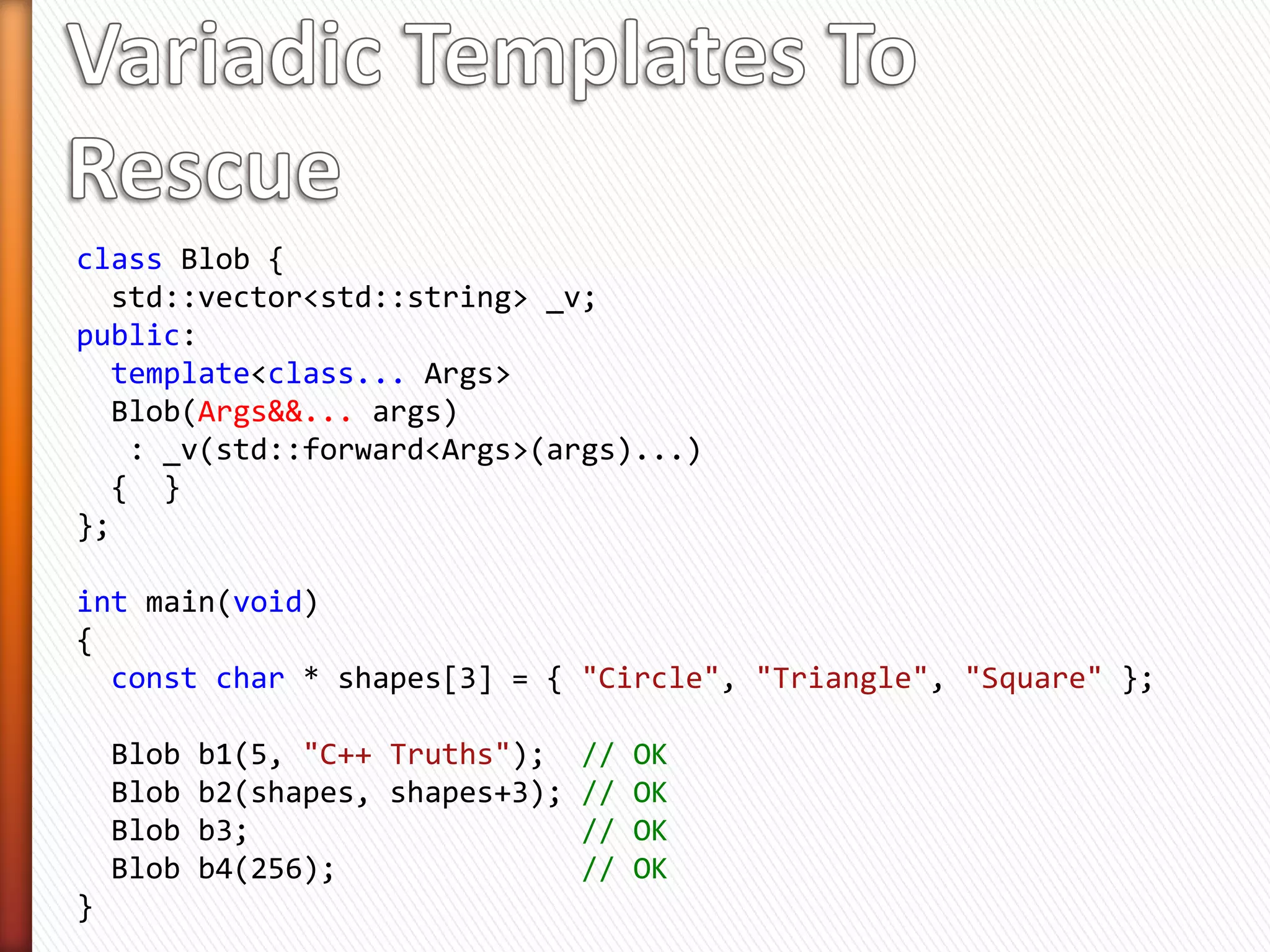 class Blob {
private:
  std::vector<std::string> _v;
};

» Initialize Blob  Initializing Blob::_v
» C++11 std::vector has 9 constructors!
» Question: How to write Blob’s constructor(s) so that
  all the vector’s constructors could be used?
int main(void)
{
  const char * shapes[3] = { "Circle", "Triangle", "Square" };

    Blob b1(5, "C++ Truths"); // Initialize Blob::_v with 5 strings
    Blob b2(shapes, shapes+3); // Initialize Blob::_v with 3 shapes
}
 