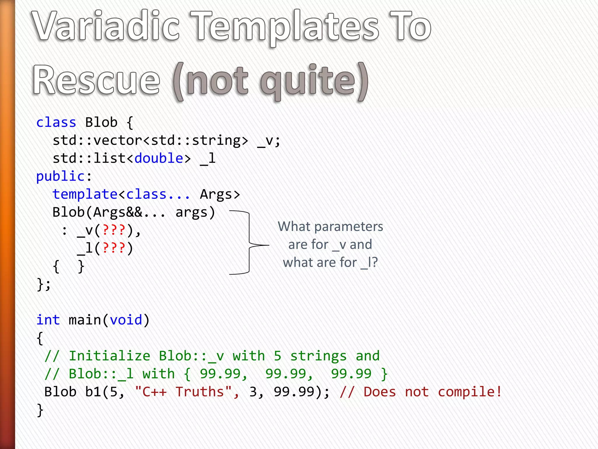 class Blob {
  std::vector<std::string> _v;

public:
  template<class Arg1, class Arg2>
  Blob(Arg1&& arg1, Arg2&& arg2)
                                         Perfect forward
   : _v(std::forward<Arg1>(arg1),
                                         two parameters
        std::forward<Arg2>(arg2))
  { }
};

int main(void)
{
  const char * shapes[3] = { "Circle", "Triangle", "Square" };

    Blob b1(5, "C++ Truths"); // OK
    Blob b2(shapes, shapes+3); // OK
}
 