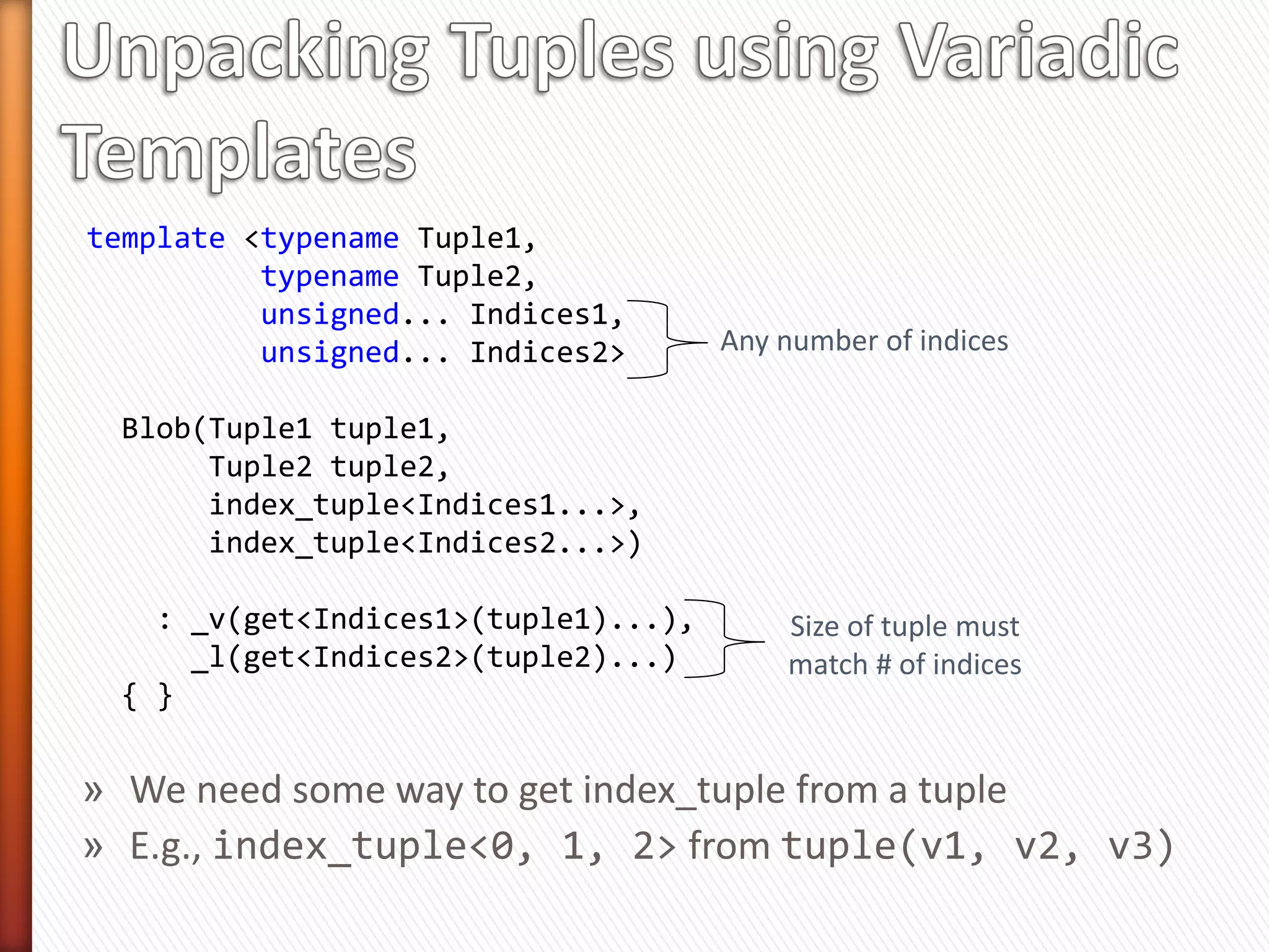 » Packing parameters into a tuple is easy
    ˃ Just call std::make_tuple
» Unpacking is easy too
    ˃ Use std::get<N>
int main(void)
{
  std::tuple<int, double> t =    std::make_tuple(3, 99.99);

    std::list<int> list (std::get<0>(t), std::get<1>(t));
}

» But the number and types of parameters may vary
» We need a generic way to unpack tuples
     ˃ This is extraordinarily complicated
 