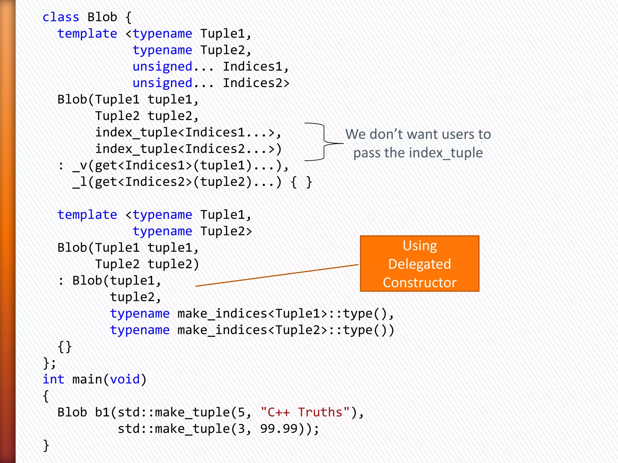 » If you have a tuple
t = (v1, v2, v3, …, vN)


» And if you have another type
index_tuple<0, 1, 2, …, N-1>

                Tuple Indices


» Use variadic templates to unpack a tuple
get<0>(t), get<1>(t), get<2>(t), …, get<N-1>(t)

                      At Compile Time!
 