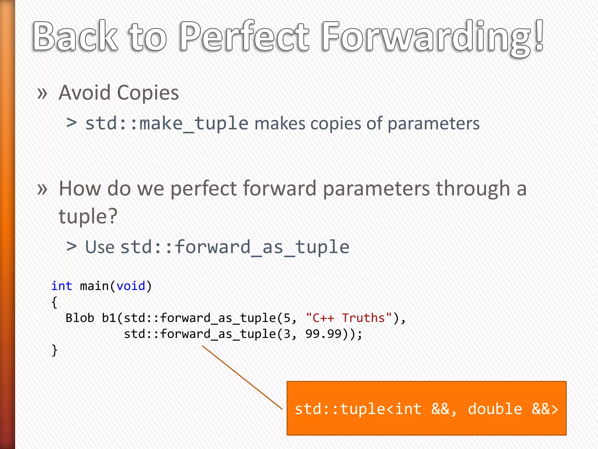 template <typename Tuple1,
          typename Tuple2,
          unsigned... Indices1,
          unsigned... Indices2>      Any number of indices

 Blob(Tuple1 tuple1,
      Tuple2 tuple2,
      index_tuple<Indices1...>,
      index_tuple<Indices2...>)

   : _v(get<Indices1>(tuple1)...),       Size of tuple must
     _l(get<Indices2>(tuple2)...)        match # of indices
 { }


» We need some way to get index_tuple from a tuple
» E.g., index_tuple<0, 1, 2> from tuple(v1, v2, v3)
 