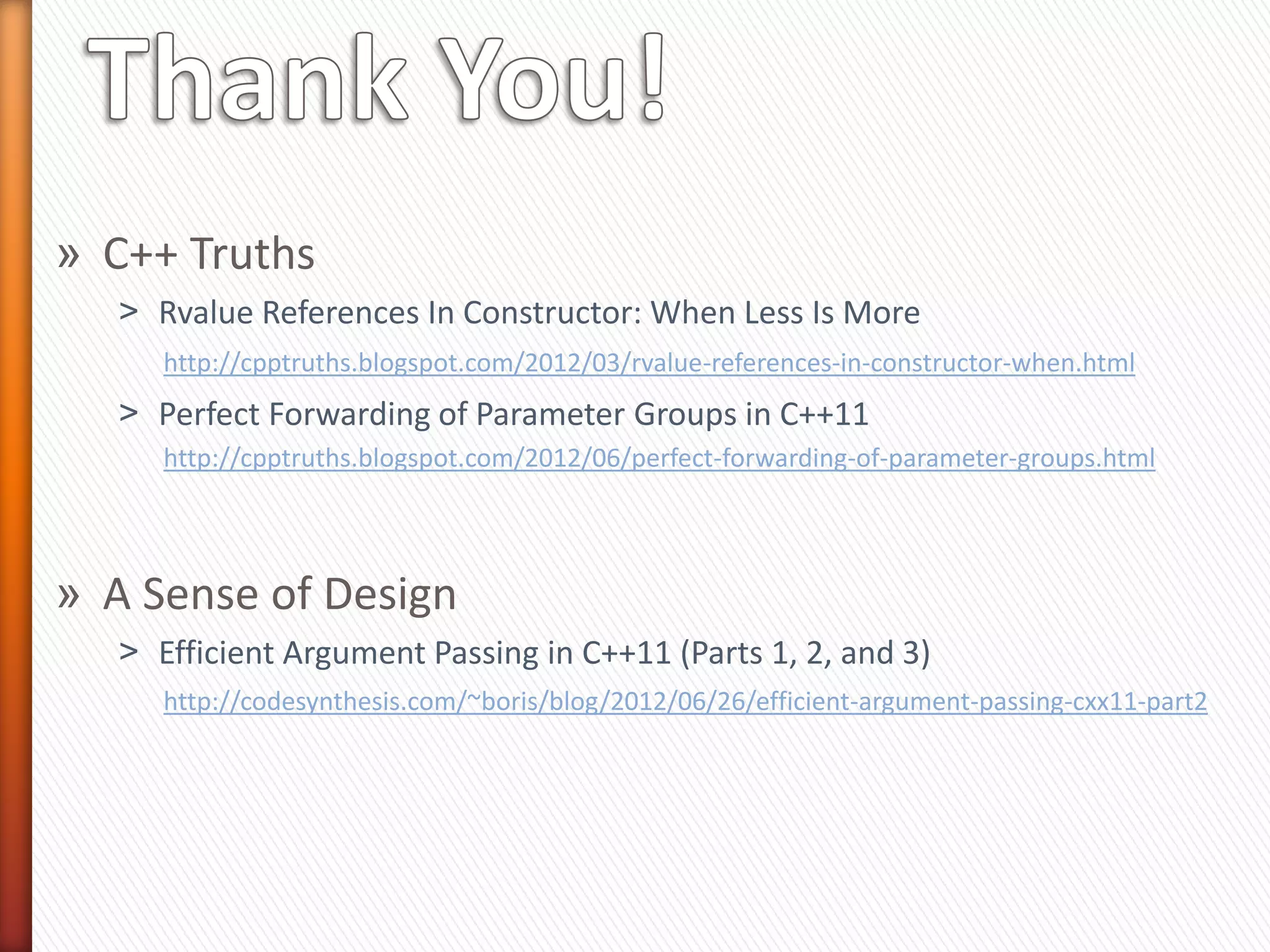 » Avoid Copies
   ˃ std::make_tuple makes copies of parameters


» How do we perfect forward parameters through a
  tuple?
   ˃ Use std::forward_as_tuple
 int main(void)
 {
   Blob b1(std::forward_as_tuple(5, "C++ Truths"),
           std::forward_as_tuple(3, 99.99));
 }



                                  std::tuple<int &&, double &&>
 