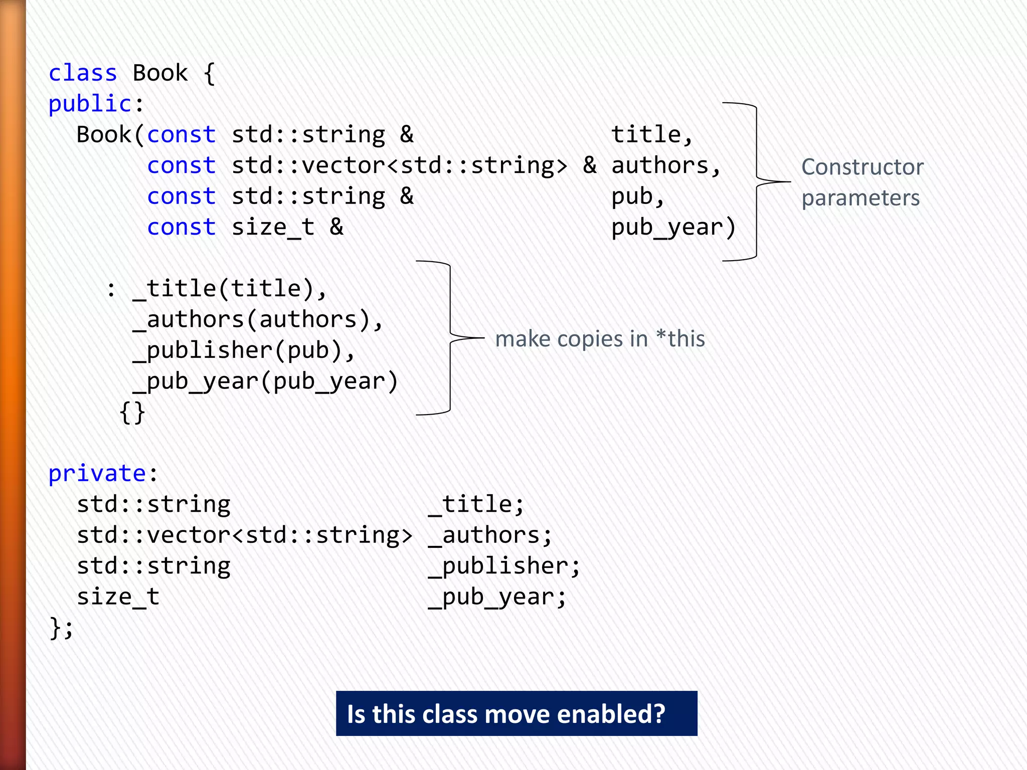 class Book {
public:
  Book(const   std::string &              title,
       const   std::vector<std::string> & authors,     Good old C++03
       const   std::string &              pub,         constructor
       const   size_t &                   pub_year);
// ....

private:
  std::string                _title;
  std::vector<std::string>   _authors;
  std::string                _publisher;
  size_t                     _pub_year;
};


 » Other alternatives
    ˃ An iterator-pair instead of const std::vector<std::string>&
    ˃ but lets keep it simple
 