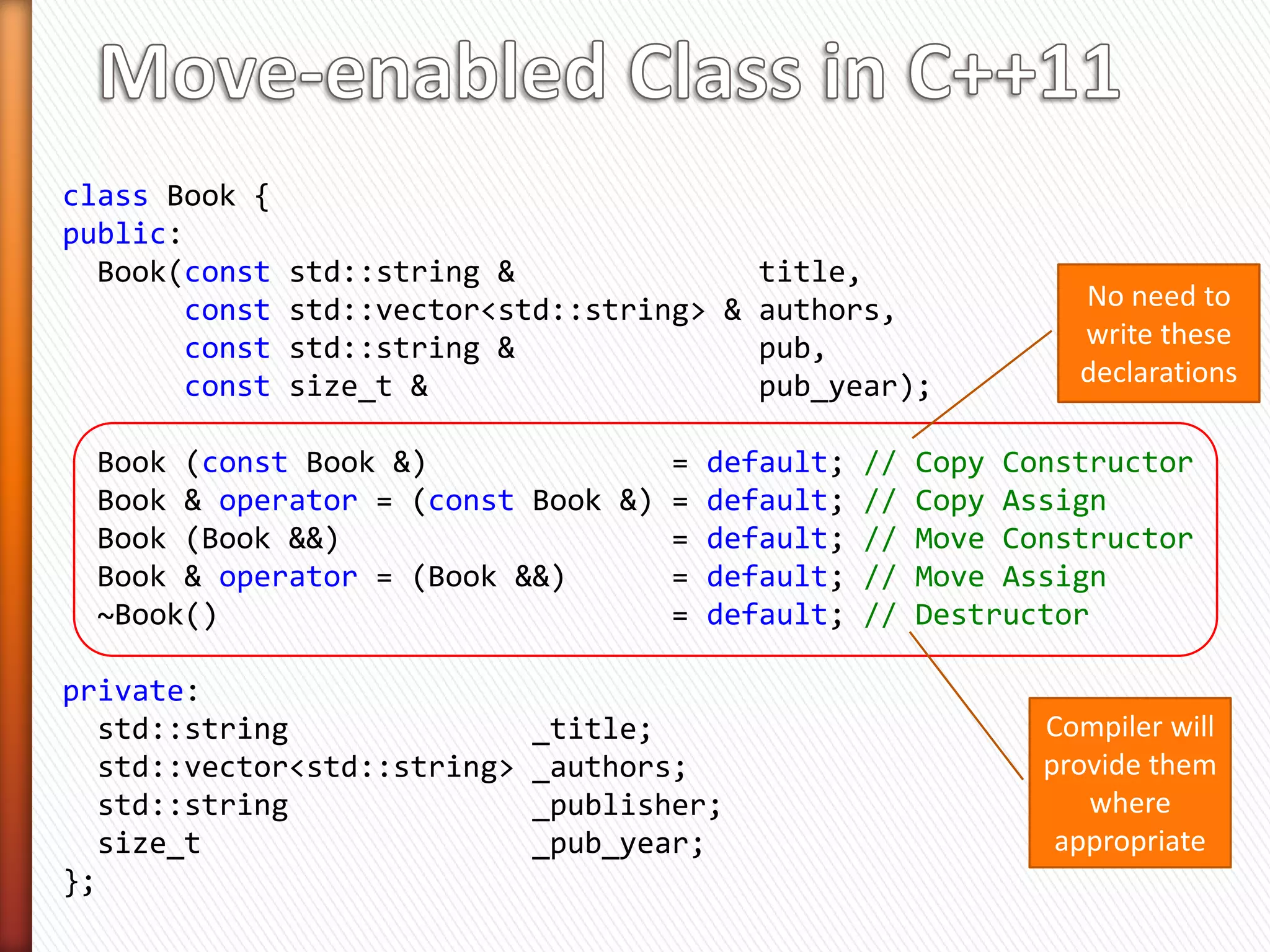 class Book {
public:
  Book(const   std::string &              title,
       const   std::vector<std::string> & authors,        Constructor
       const   std::string &              pub,            parameters
       const   size_t &                   pub_year)

   : _title(title),
     _authors(authors),
     _publisher(pub),              make copies in *this
     _pub_year(pub_year)
    {}

private:
  std::string                _title;
  std::vector<std::string>   _authors;
  std::string                _publisher;
  size_t                     _pub_year;
};


                       Is this class move enabled?
 