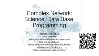 Complex Network: 
Science, Data Base,
Programming 
Mahdi Seyednezhad
Ph.D. candidate
Computer Science And CyberSecurity department
Data scientist at Alstom,
Florida Institute of Technology, Melbourne, Florida.
sseyednezhad2013@my.fit.edu
https://seyednejad.wixsite.com/home
 