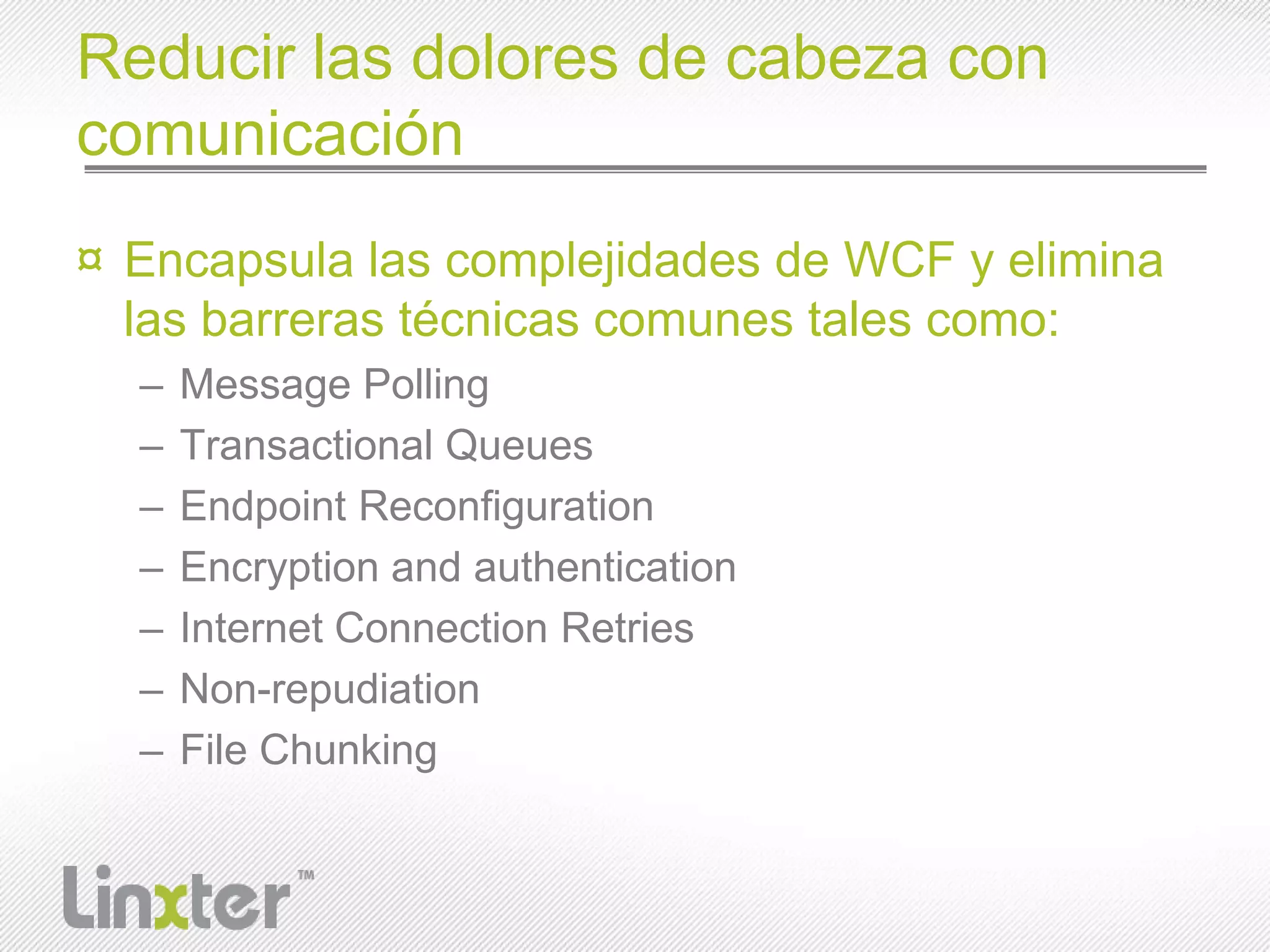 Reducir las dolores de cabeza con comunicaciónEncapsula las complejidades de WCF y elimina las barreras técnicas comunes tales como:Message PollingTransactional QueuesEndpoint ReconfigurationEncryption and authenticationInternet Connection RetriesNon-repudiationFile Chunking