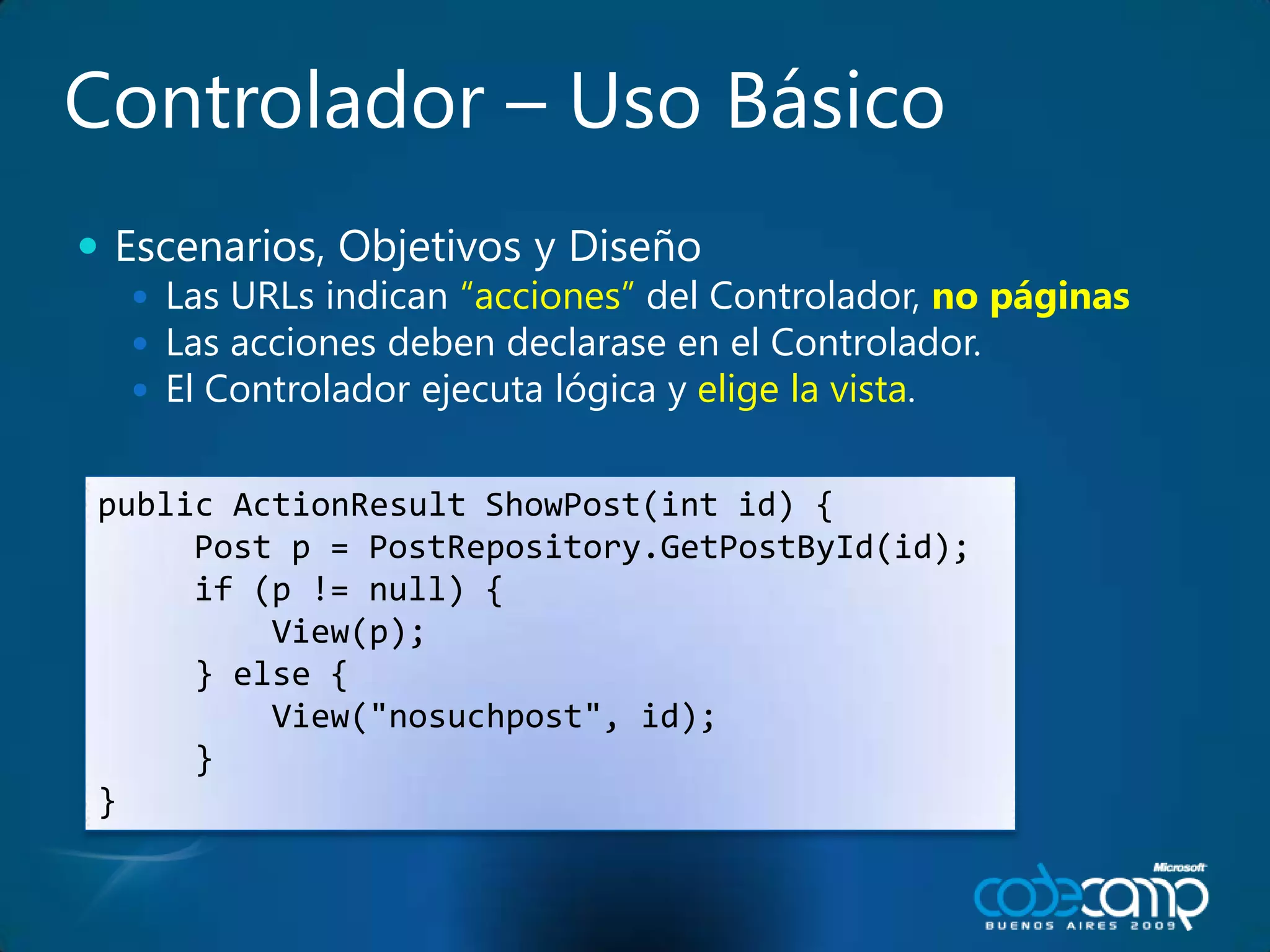 Controlador – UsoBásicoEscenarios, Objetivos y DiseñoLas URLs indican“acciones”del Controlador, no páginasLas accionesdebendeclarase en el Controlador.El Controladorejecutalógica y elige la vista.public ActionResultShowPost(int id) {     Post p = PostRepository.GetPostById(id);     if (p != null) {         View(p);     } else {         View("nosuchpost", id);     }}