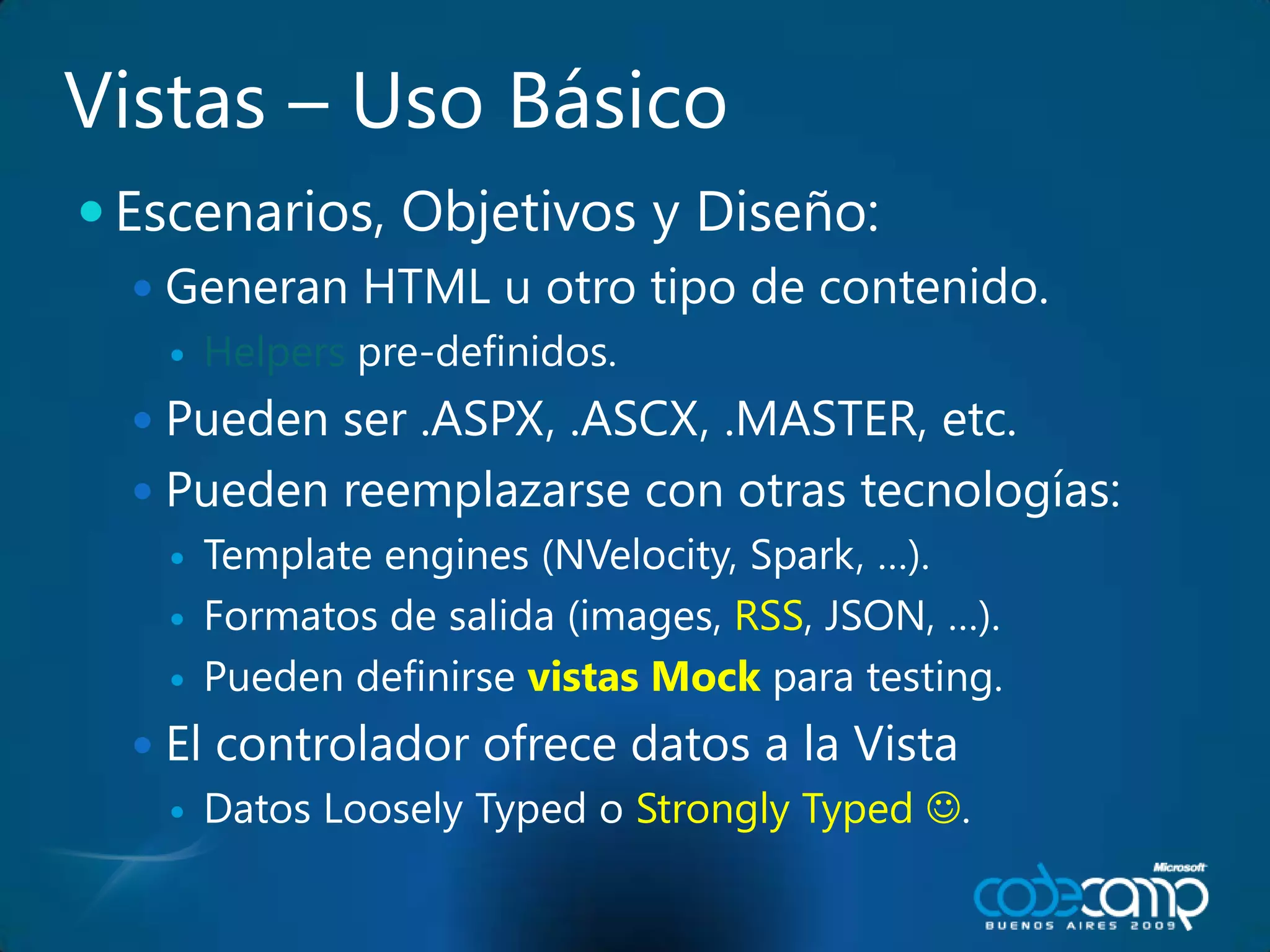 Vistas – UsoBásicoEscenarios, Objetivos y Diseño:Generan HTML u otrotipo de contenido. Helpers pre-definidos.Pueden ser .ASPX, .ASCX, .MASTER, etc.Puedenreemplazarse con otrastecnologías:Template engines (NVelocity, Spark, …).Formatos de salida (images, RSS, JSON, …).Puedendefinirsevistas Mockpara testing.El controladorofrecedatos a la VistaDatos Loosely Typed o Strongly Typed .