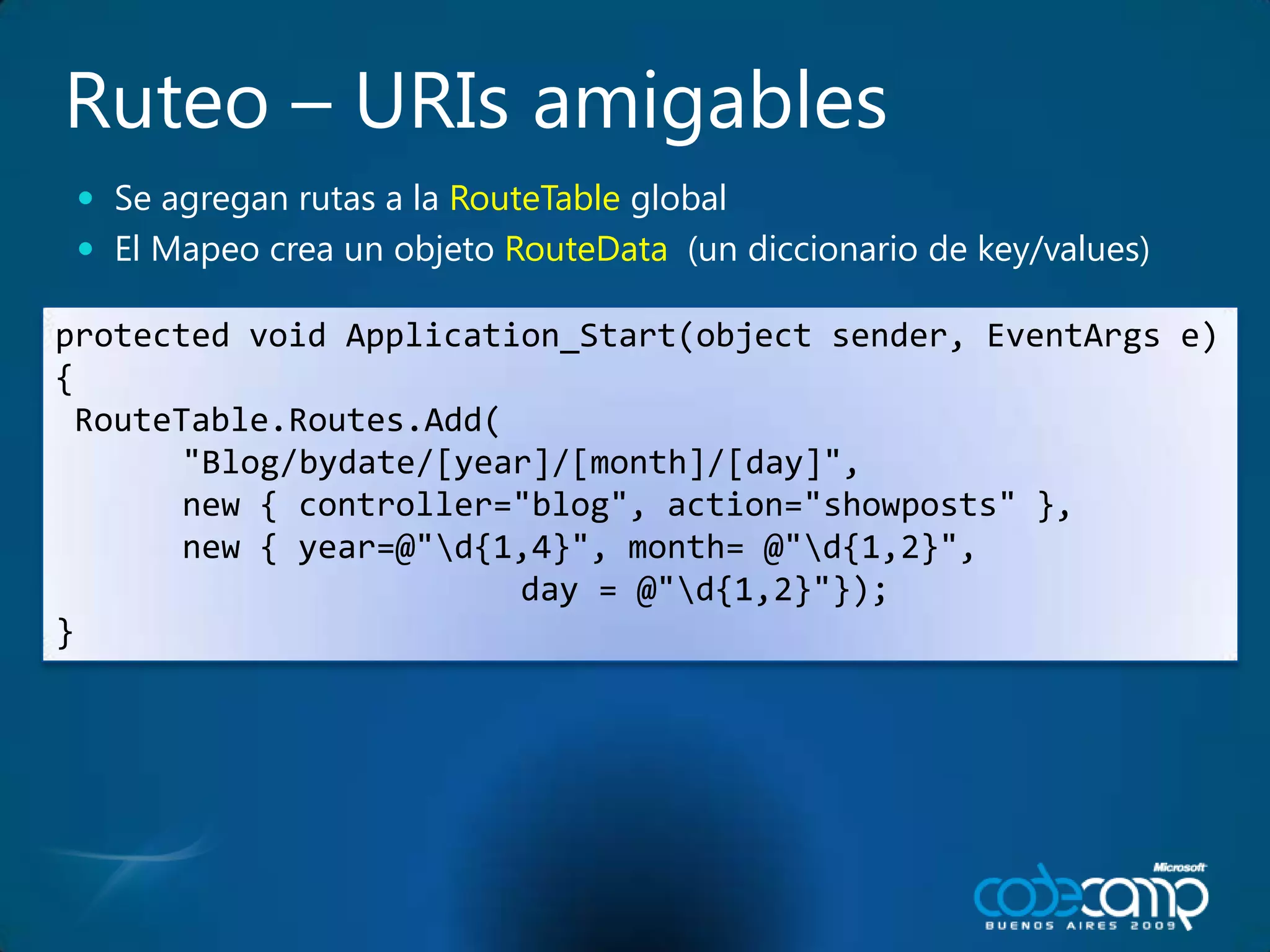 Ruteo – URIs amigablesSe agreganrutas a la RouteTable globalEl Mapeocrea un objetoRouteData  (un diccionario de key/values)protected void Application_Start(object sender, EventArgs e) {RouteTable.Routes.Add(	"Blog/bydate/[year]/[month]/[day]",	new { controller="blog", action="showposts" },	new { year=@"\d{1,4}", month= @"\d{1,2}",                         day = @"\d{1,2}"});}
