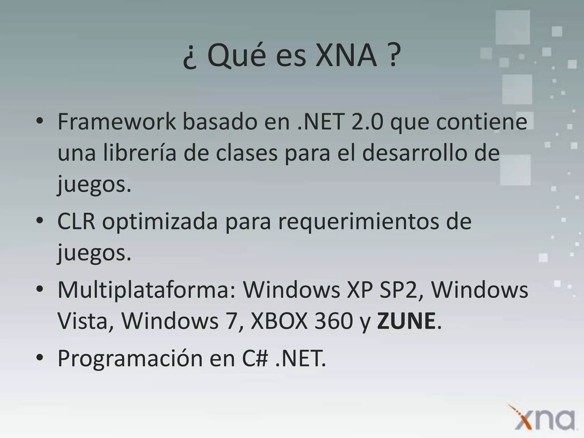 ¿ Qué es XNA ?Framework basado en .NET 2.0 que contiene una librería de clases para el desarrollo de juegos.CLR optimizada para requerimientos de juegos.Multiplataforma: Windows XP SP2, Windows Vista, Windows 7, XBOX 360 y ZUNE.Programación en C# .NET.