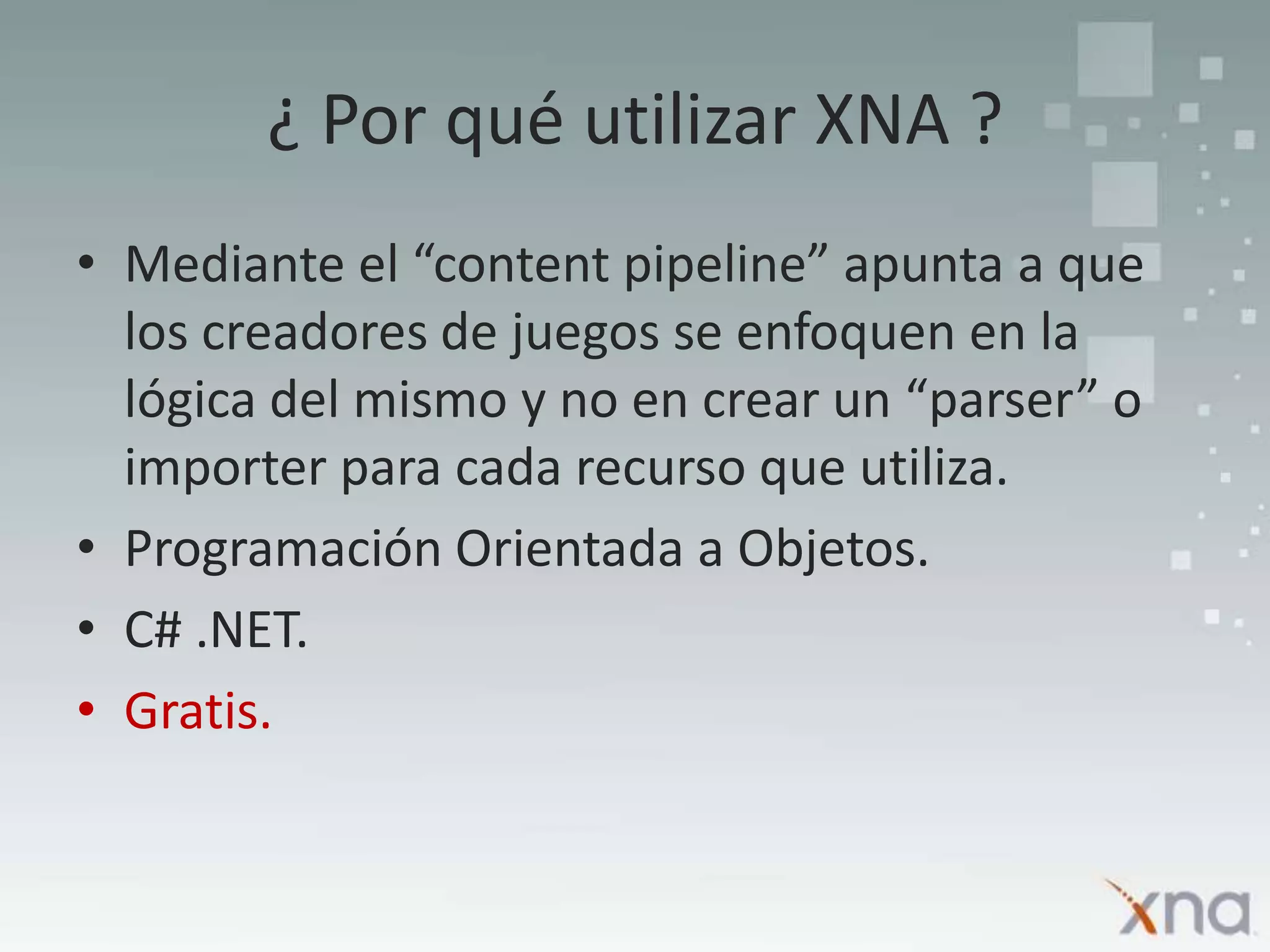 ¿ Por qué utilizar XNA ?Mediante el “content pipeline” apunta a que los creadores de juegos se enfoquen en la lógica del mismo y no en crear un “parser” o importer para cada recurso que utiliza.Programación Orientada a Objetos.C# .NET.Gratis.