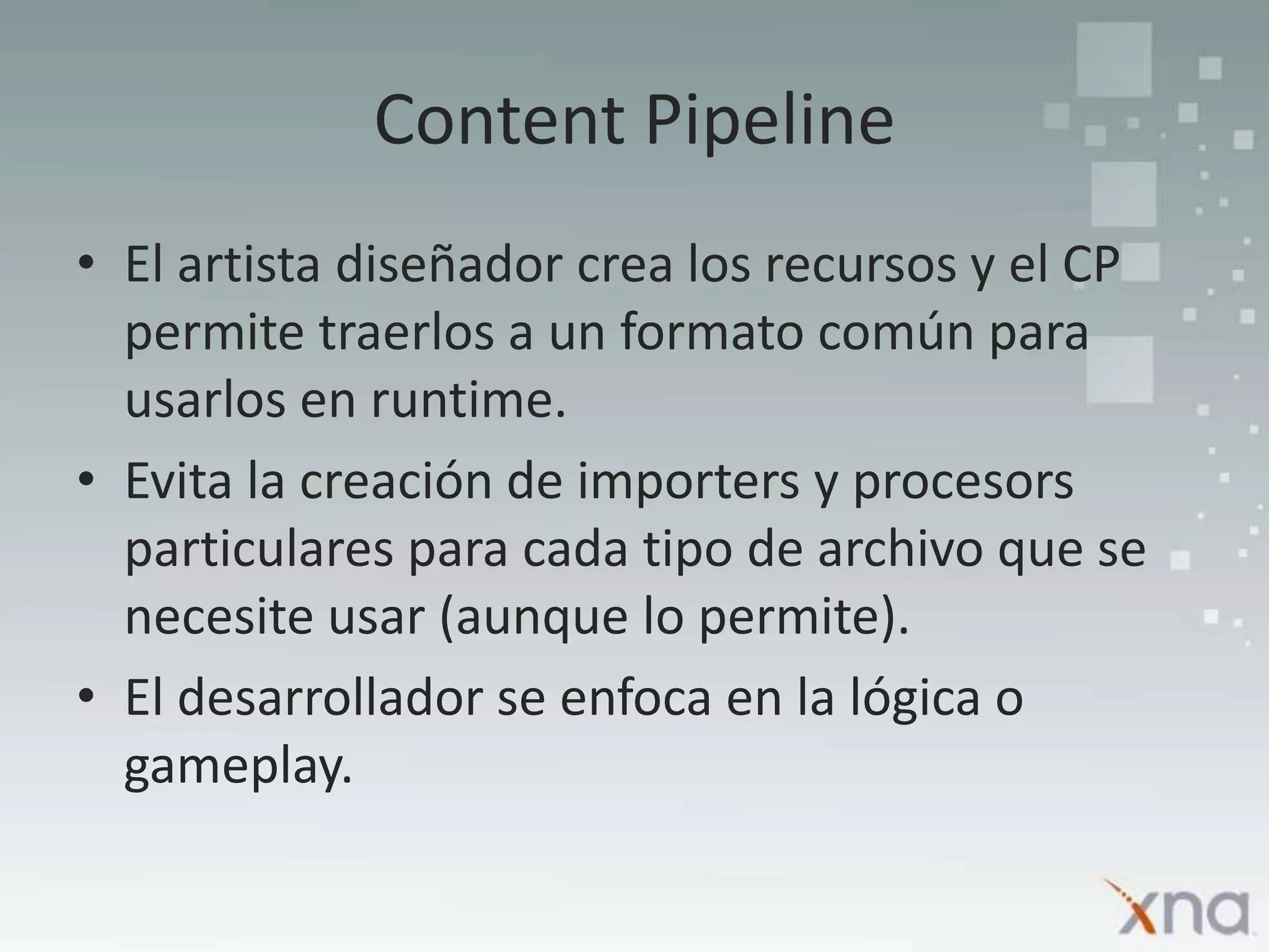 Content PipelineEl artista diseñador crea los recursos y el CP permite traerlos a un formato común para usarlos en runtime.Evita la creación de importers y procesors particulares para cada tipo de archivo que se necesite usar (aunque lo permite).El desarrollador se enfoca en la lógica o gameplay.