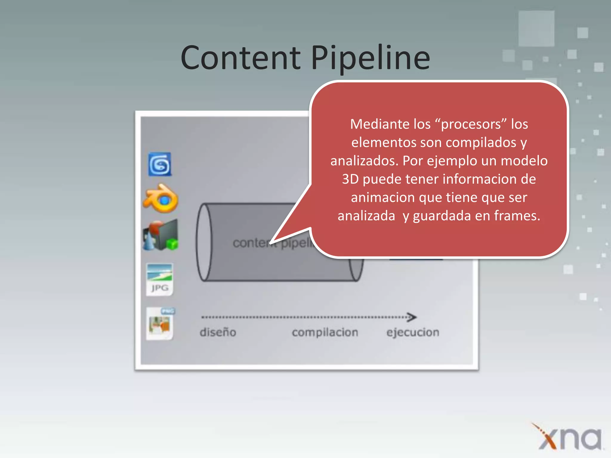 Content PipelineMediante los “procesors” los elementos son compilados y analizados. Por ejemplo un modelo 3D puede tener informacion de animacion que tiene que ser analizada  y guardada en frames.