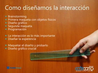 BrainstormingPrimera maqueta con objetos físicosDiseño gráficoSegundamaquetaProgramaciónLa interacción es lo más importanteDiseñar la experenciaMaquetar el diseño y probarloDiseño gráfico crucialComo diseñamos la interacción