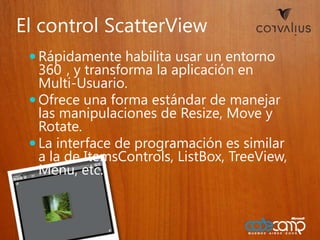 El control ScatterViewRápidamentehabilitausar un entorno 360°, y transforma la aplicación en Multi-Usuario.Ofreceuna forma estándar de manejarlasmanipulaciones de Resize, Movey Rotate.La interface de programaciónes similar a la de ItemsControls, ListBox, TreeView, Menu, etc.