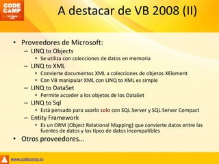 A destacar de VB 2008 (II)Proveedores de Microsoft:LINQ toObjectsSe utiliza con colecciones de datos en memoriaLINQ to XMLConvierte documentos XML a colecciones de objetos XElementCon VB manipular XML con LINQ to XML es simpleLINQ toDataSetPermite acceder a los objetos de los DataSetLINQ toSqlEstá pensado para usarlo solo con SQL Server y SQL Server CompactEntity FrameworkEs un ORM (ObjectRelationalMapping) que convierte datos entre las fuentes de datos y los tipos de datos incompatiblesOtros proveedores…