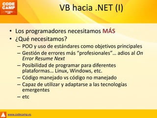 VB hacia .NET (I)Los programadores necesitamos MÁS¿Qué necesitamos?POO y uso de estándares como objetivos principalesGestión de errores más “profesionales”… adios al On Error Resume NextPosibilidad de programar para diferentes plataformas… Linux, Windows, etc.Código manejado vs código no manejadoCapaz de utilizar y adaptarse a las tecnologías emergentesetc