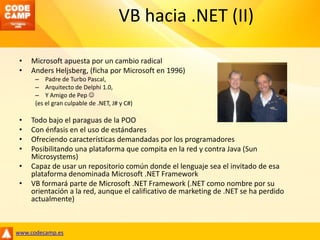 VB hacia .NET (II)Microsoft apuesta por un cambio radicalAndersHeljsberg, (ficha por Microsoft en 1996)Padre de Turbo Pascal, Arquitecto de Delphi 1.0, Y Amigo de Pep (es el gran culpable de .NET, J# y C#)Todo bajo el paraguas de la POOCon énfasis en el uso de estándaresOfreciendo características demandadas por los programadoresPosibilitando una plataforma que compita en la red y contra Java (Sun Microsystems)Capaz de usar un repositorio común donde el lenguaje sea el invitado de esa plataforma denominada Microsoft .NET FrameworkVB formará parte de Microsoft .NET Framework (.NET como nombre por su orientación a la red, aunque el calificativo de marketing de .NET se ha perdido actualmente)