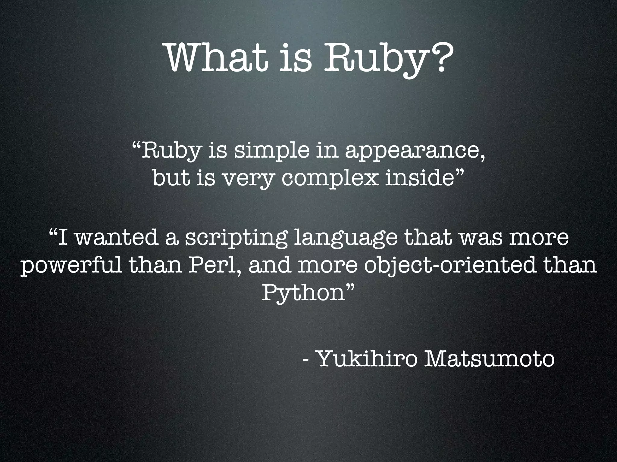What is Ruby?

         “Ruby is simple in appearance,
           but is very complex inside”

  “I wanted a scripting language that was more
powerful than Perl, and more object-oriented than
                     Python”

                       - Yukihiro Matsumoto
 