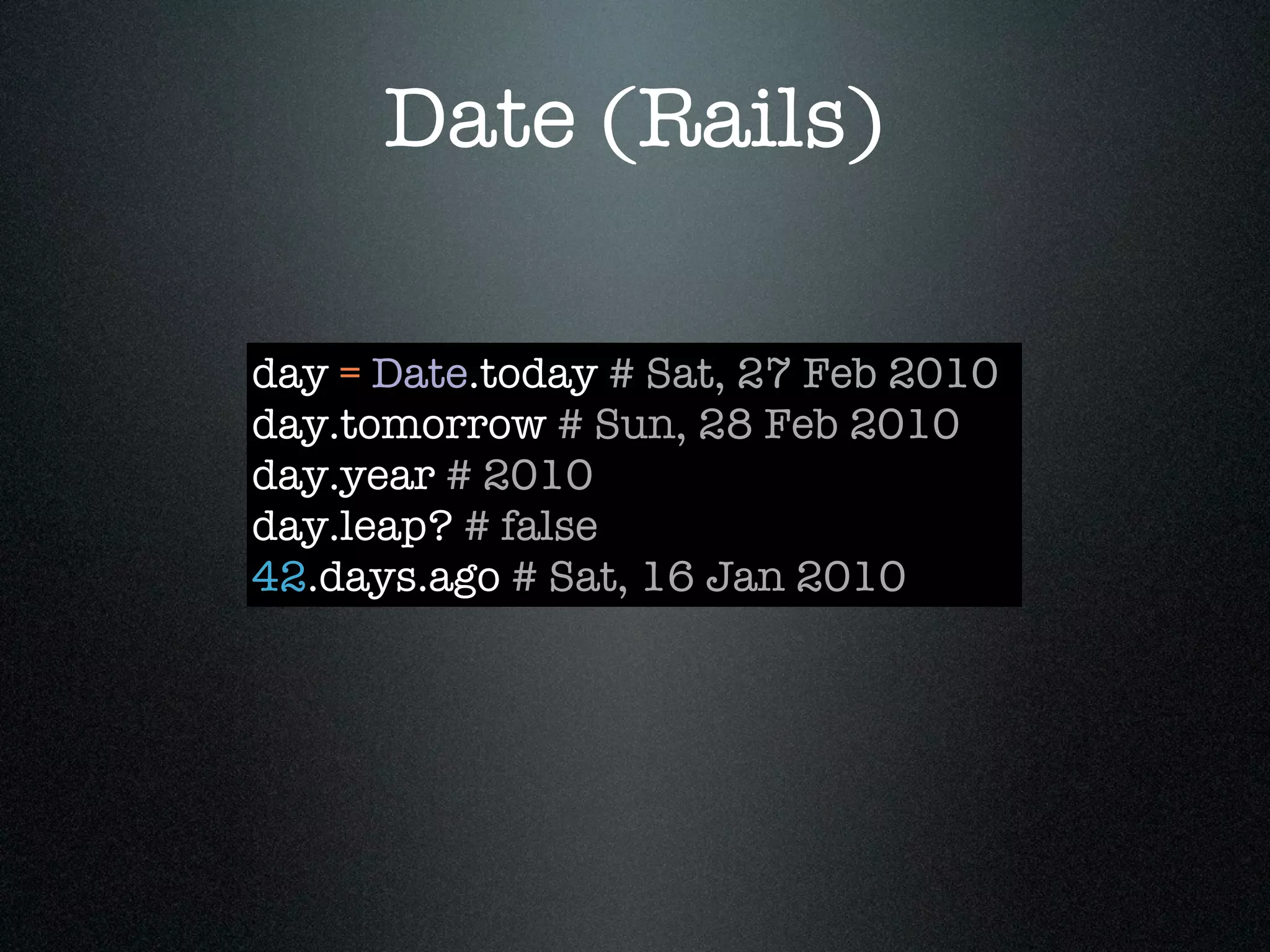 Date (Rails)

day = Date.today # Sat, 27 Feb 2010
day.tomorrow # Sun, 28 Feb 2010
day.year # 2010
day.leap? # false
42.days.ago # Sat, 16 Jan 2010
 