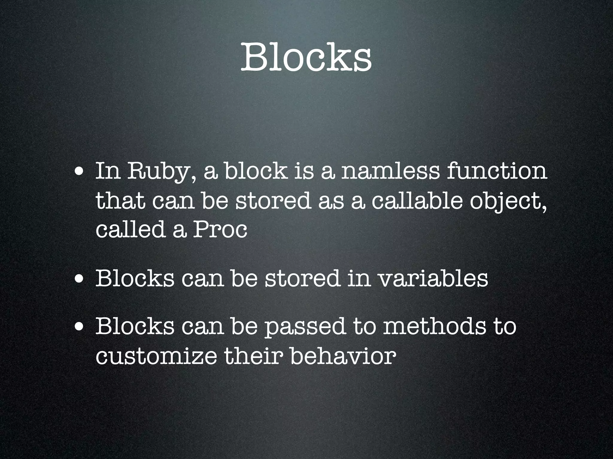 Blocks

• In Ruby, a block is a namless function
  that can be stored as a callable object,
  called a Proc

• Blocks can be stored in variables
• Blocks can be passed to methods to
  customize their behavior
 