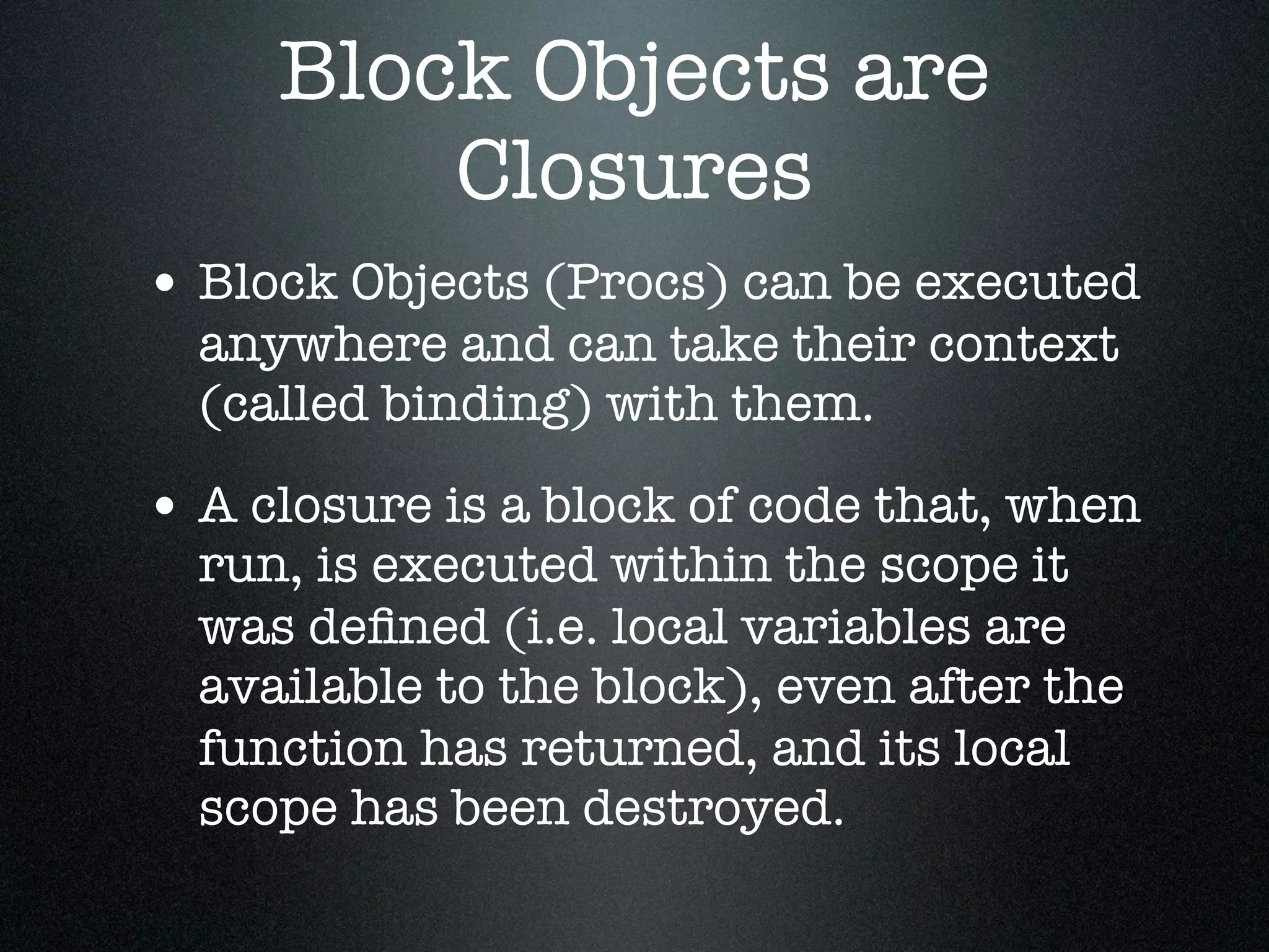 Block Objects are
         Closures
• Block Objects (Procs) can be executed
  anywhere and can take their context
  (called binding) with them.

• A closure is a block of code that, when
  run, is executed within the scope it
  was deﬁned (i.e. local variables are
  available to the block), even after the
  function has returned, and its local
  scope has been destroyed.
 