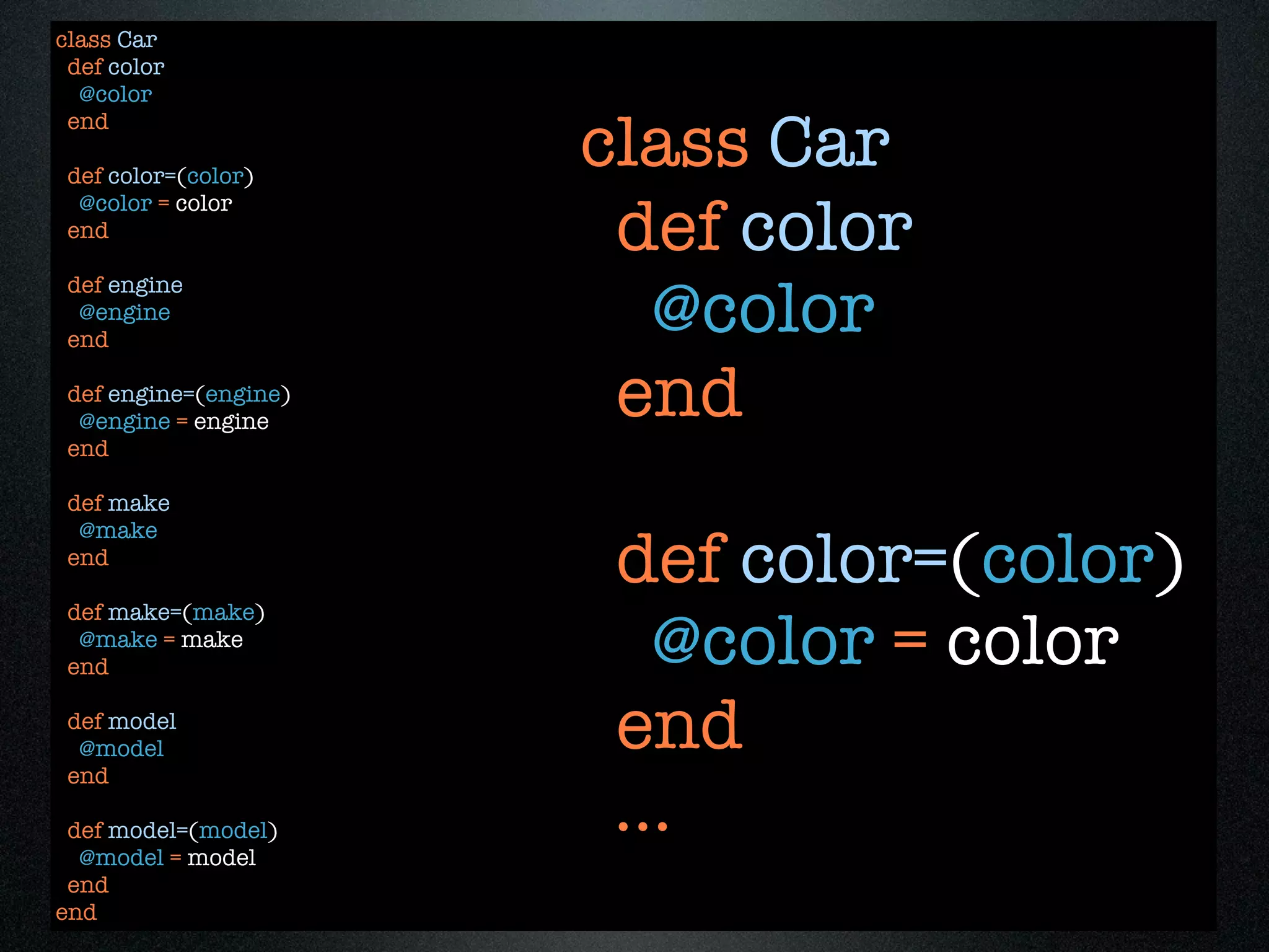 class Car
 def color
  @color

                       class Car
 end

 def color=(color)

                        def color
  @color = color
 end


                         @color
 def engine
  @engine
 end

 def engine=(engine)
  @engine = engine
                        end
 end

 def make
  @make
 end
                        def color=(color)
 def make=(make)
  @make = make
 end                      @color = color
 def model
  @model
 end
                        end
 def model=(model)
  @model = model
                        ...
 end
end
 