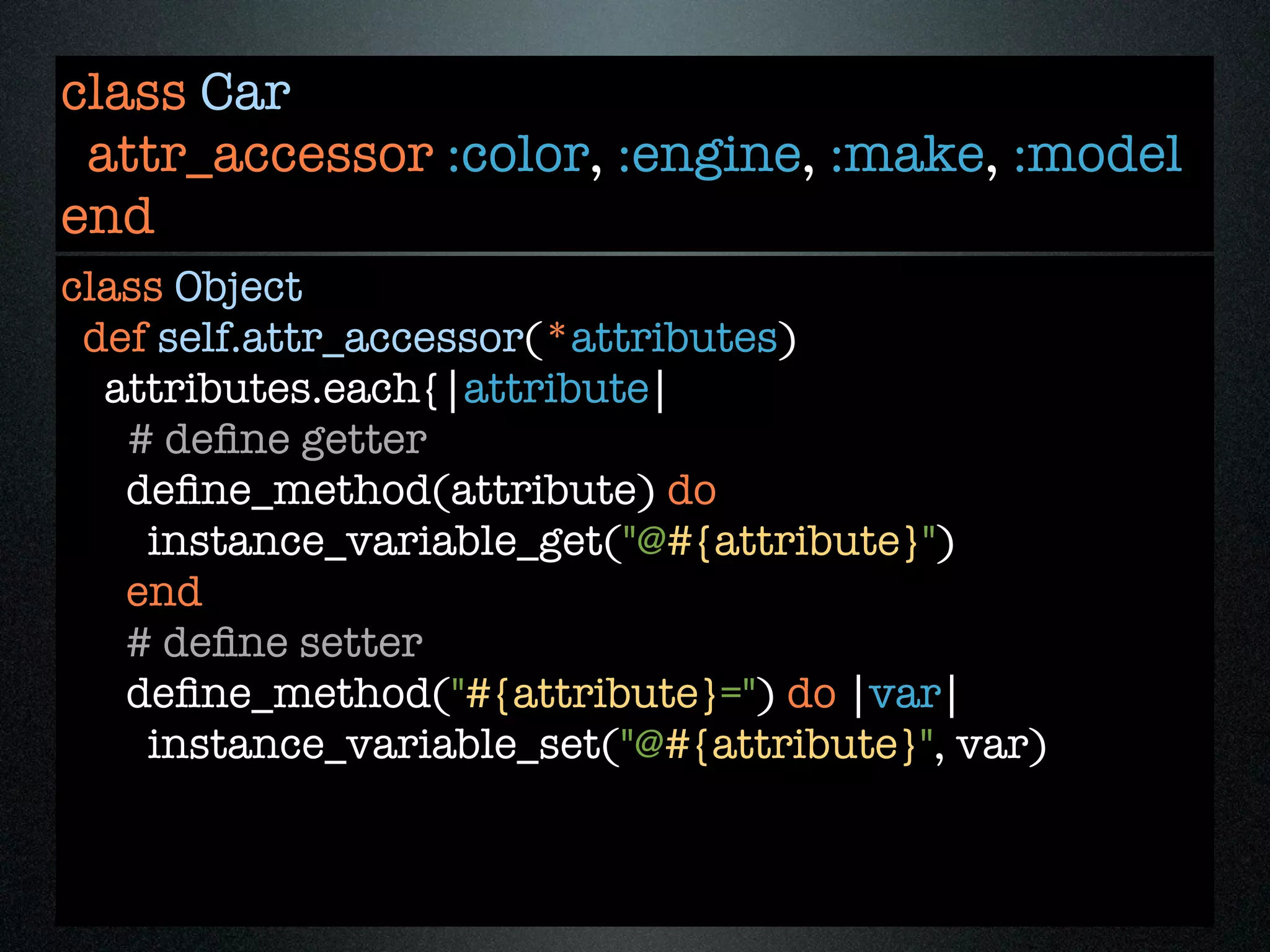 class Car
 attr_accessor :color, :engine, :make, :model
end
class Object
 def self.attr_accessor(*attributes)
  attributes.each{|attribute|
   # deﬁne getter
   deﬁne_method(attribute) do
    instance_variable_get("@#{attribute}")
   end
   # deﬁne setter
   deﬁne_method("#{attribute}=") do |var|
    instance_variable_set("@#{attribute}", var)
 