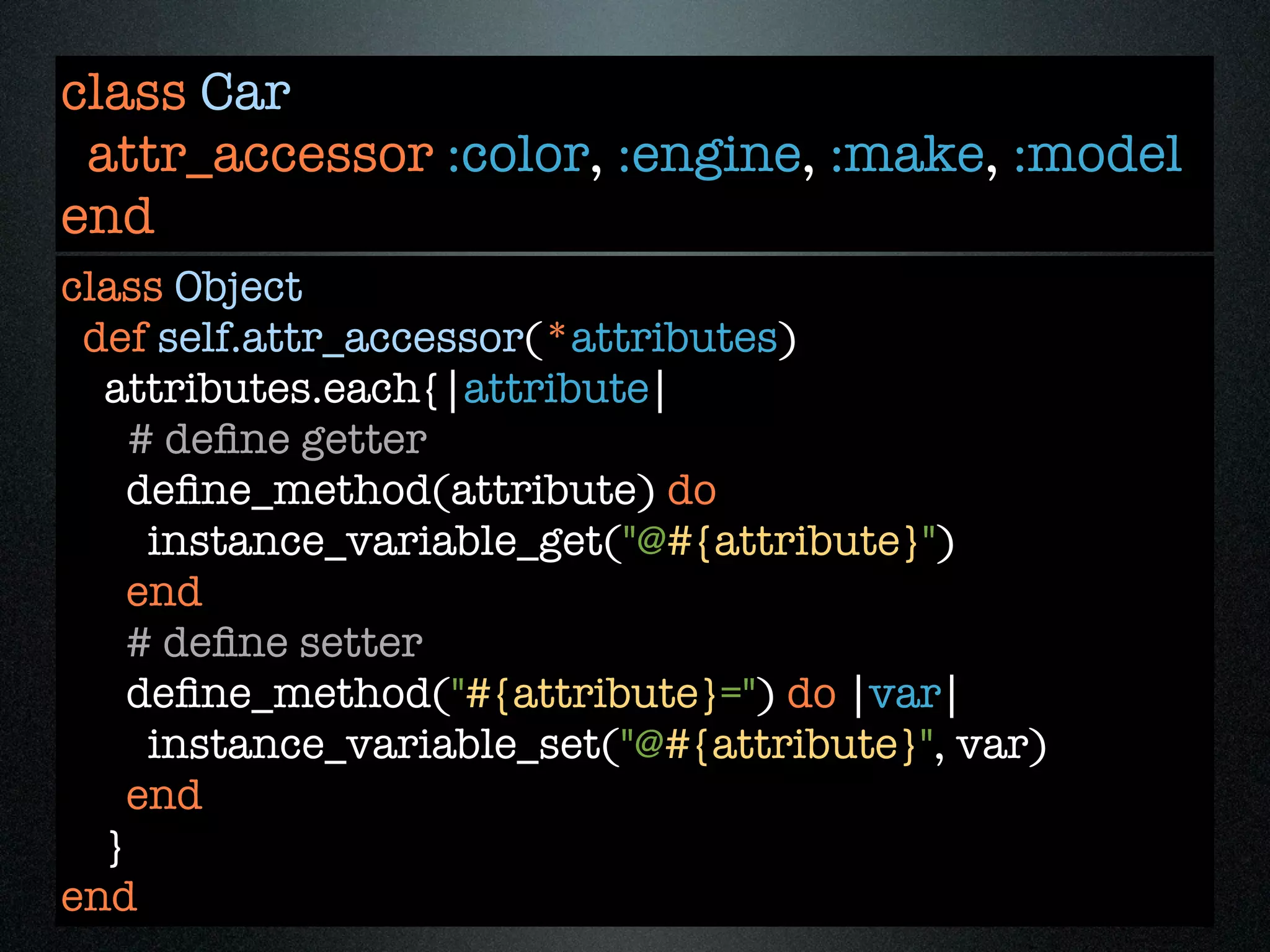 class Car
 attr_accessor :color, :engine, :make, :model
end
class Object
 def self.attr_accessor(*attributes)
  attributes.each{|attribute|
    # deﬁne getter
    deﬁne_method(attribute) do
     instance_variable_get("@#{attribute}")
    end
    # deﬁne setter
    deﬁne_method("#{attribute}=") do |var|
     instance_variable_set("@#{attribute}", var)
    end
  }
end
 