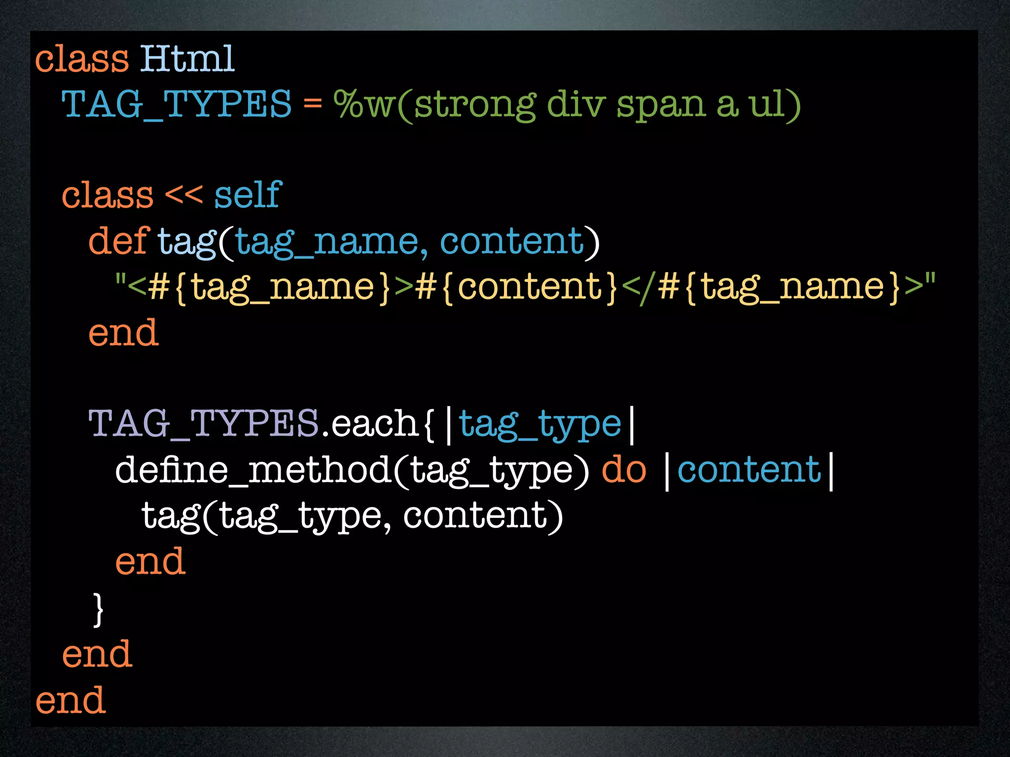 class Html
 TAG_TYPES = %w(strong div span a ul)

 class << self
   def tag(tag_name, content)
    "<#{tag_name}>#{content}</#{tag_name}>"
   end

  TAG_TYPES.each{|tag_type|
    deﬁne_method(tag_type) do |content|
     tag(tag_type, content)
    end
  }
 end
end
 