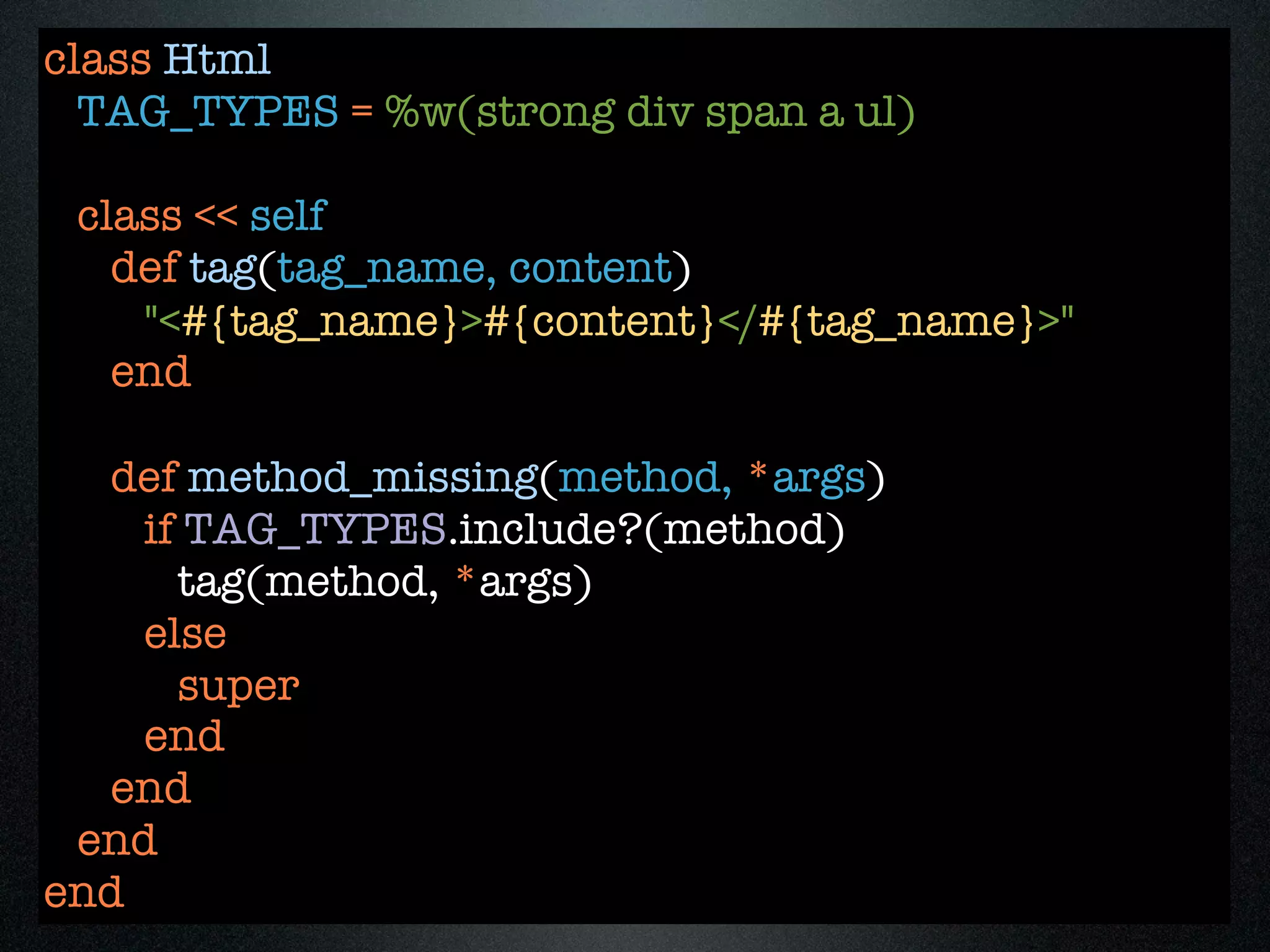 class Html
  TAG_TYPES = %w(strong div span a ul)

 class << self
   def tag(tag_name, content)
    "<#{tag_name}>#{content}</#{tag_name}>"
   end

  def method_missing(method, *args)
    if TAG_TYPES.include?(method)
      tag(method, *args)
    else
      super
    end
  end
 end
end
 