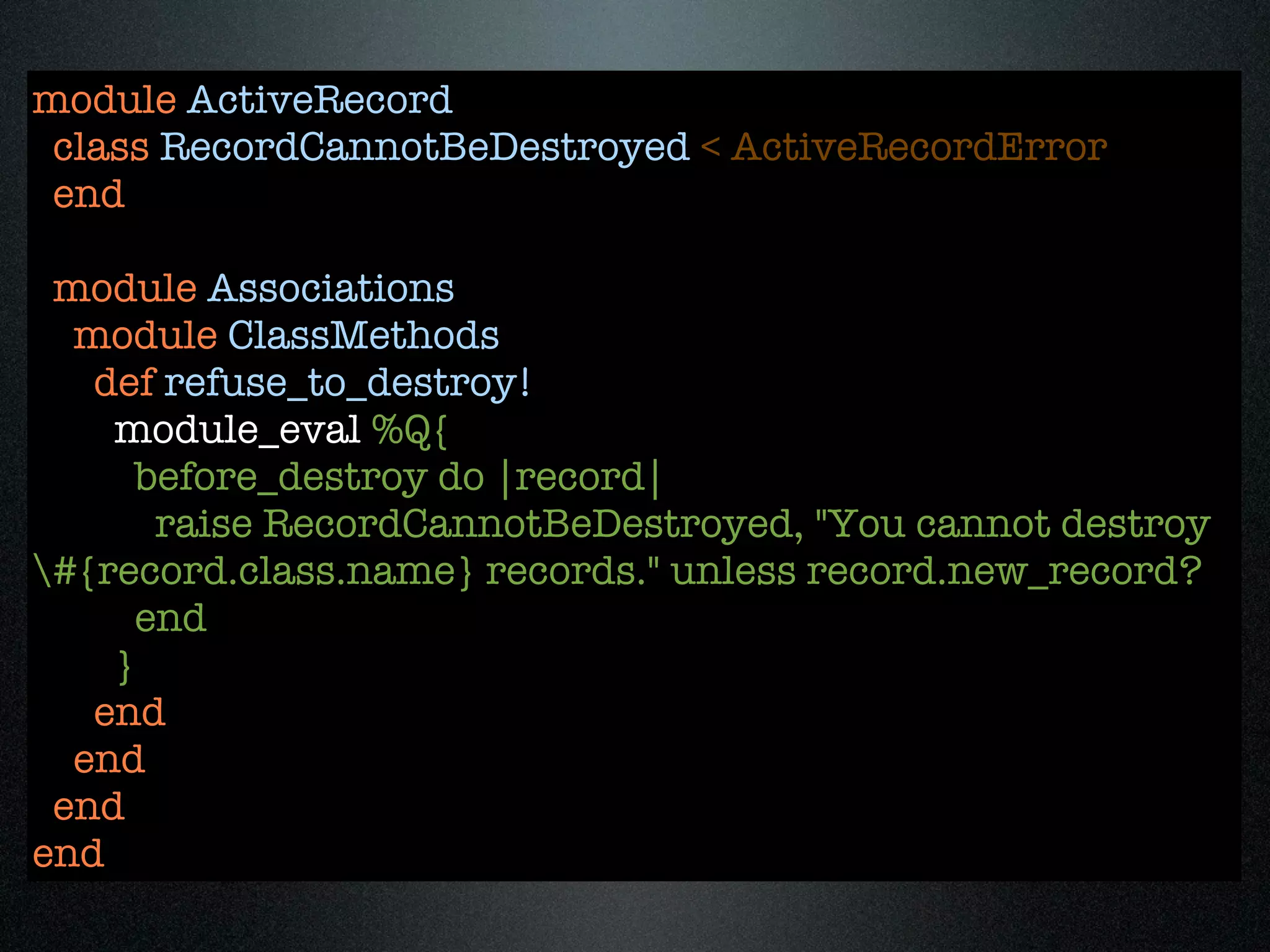 module ActiveRecord
 class RecordCannotBeDestroyed < ActiveRecordError
 end

 module Associations
  module ClassMethods
   def refuse_to_destroy!
    module_eval %Q{
      before_destroy do |record|
       raise RecordCannotBeDestroyed, "You cannot destroy
#{record.class.name} records." unless record.new_record?
      end
    }
   end
  end
 end
end
 
