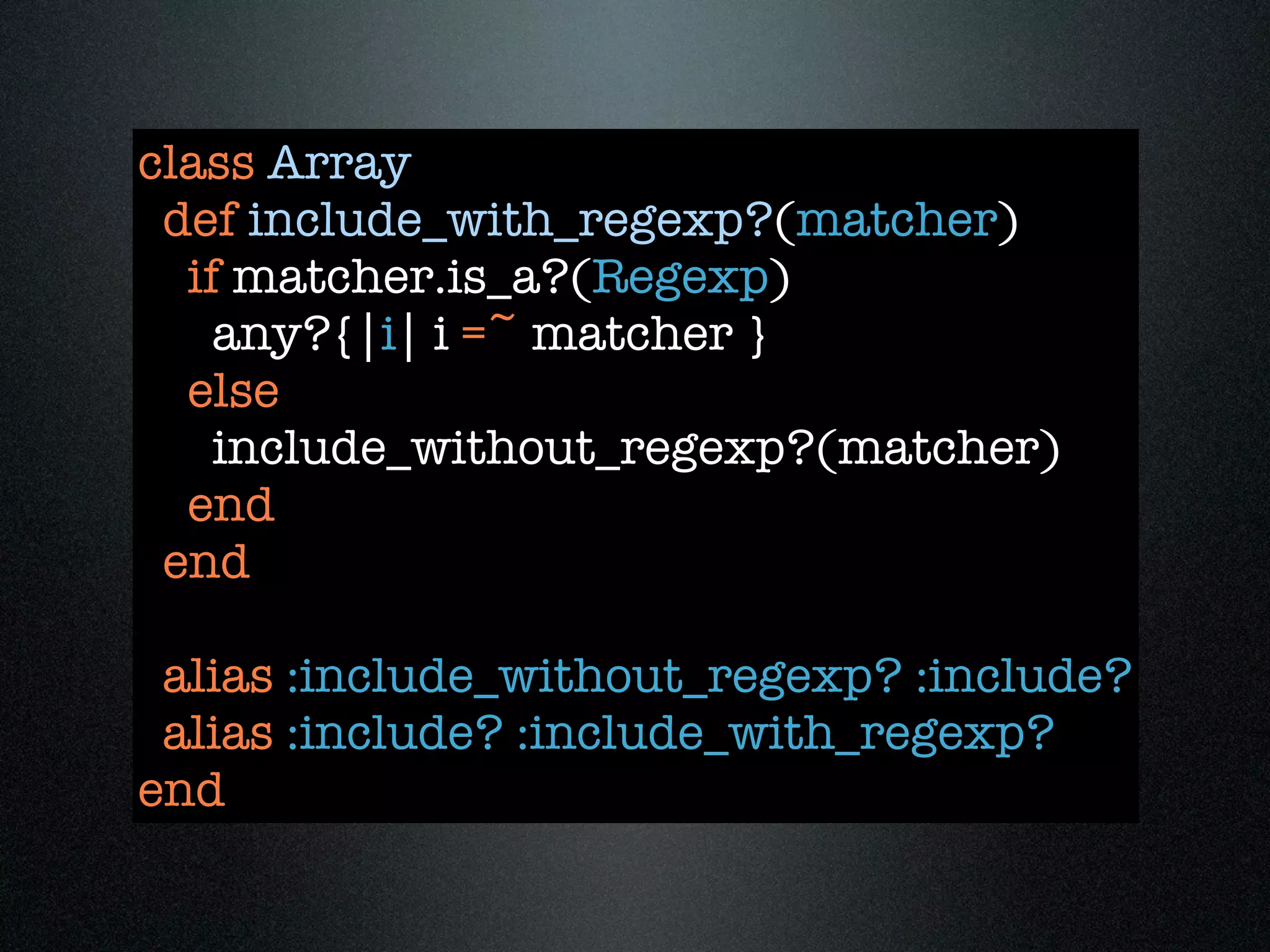 class Array
 def include_with_regexp?(matcher)
  if matcher.is_a?(Regexp)
    any?{|i| i =~ matcher }
  else
    include_without_regexp?(matcher)
  end
 end

 alias :include_without_regexp? :include?
 alias :include? :include_with_regexp?
end
 