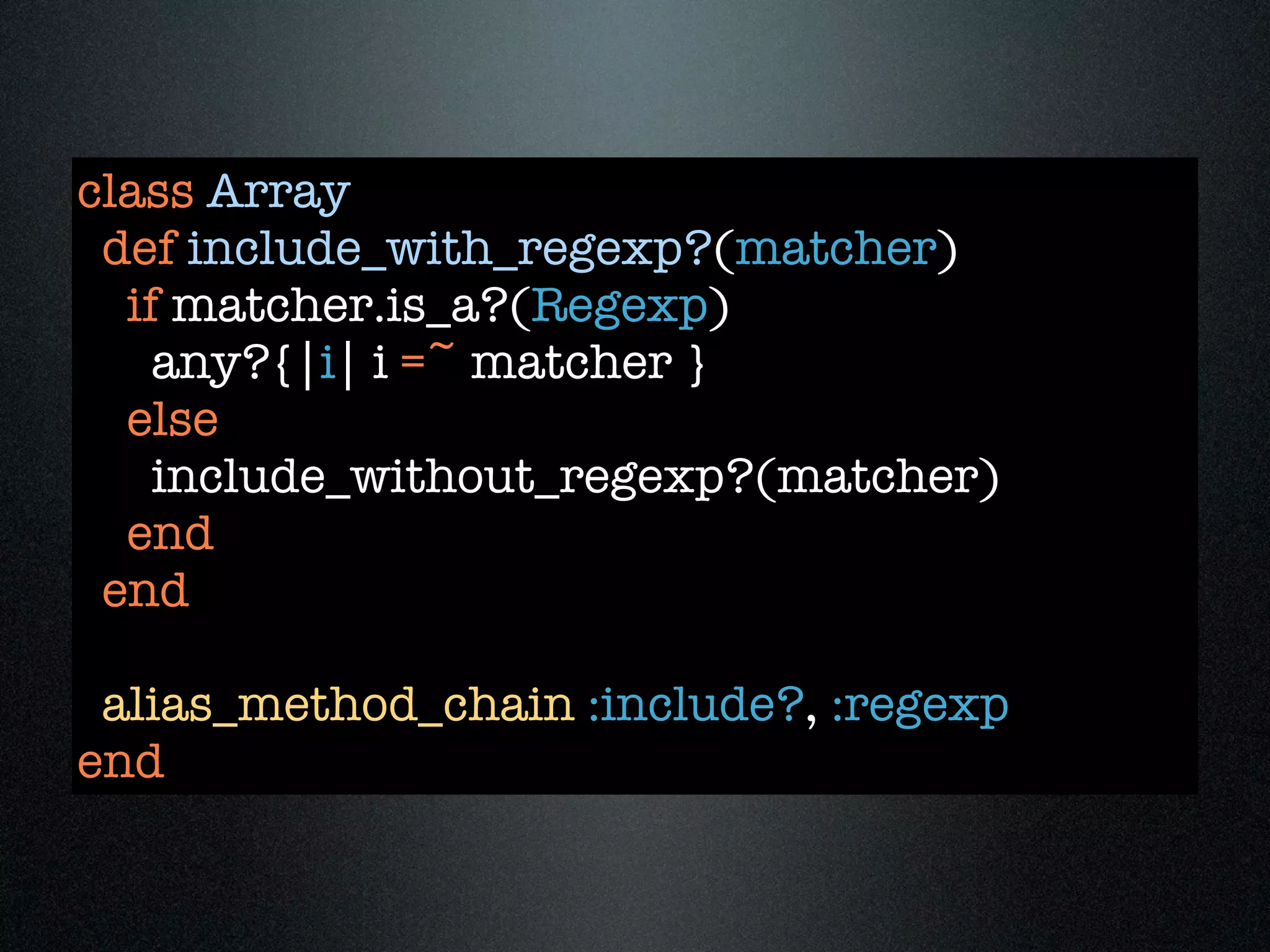 class Array
 def include_with_regexp?(matcher)
  if matcher.is_a?(Regexp)
    any?{|i| i =~ matcher }
  else
    include_without_regexp?(matcher)
  end
 end

 alias_method_chain :include?, :regexp
end
 