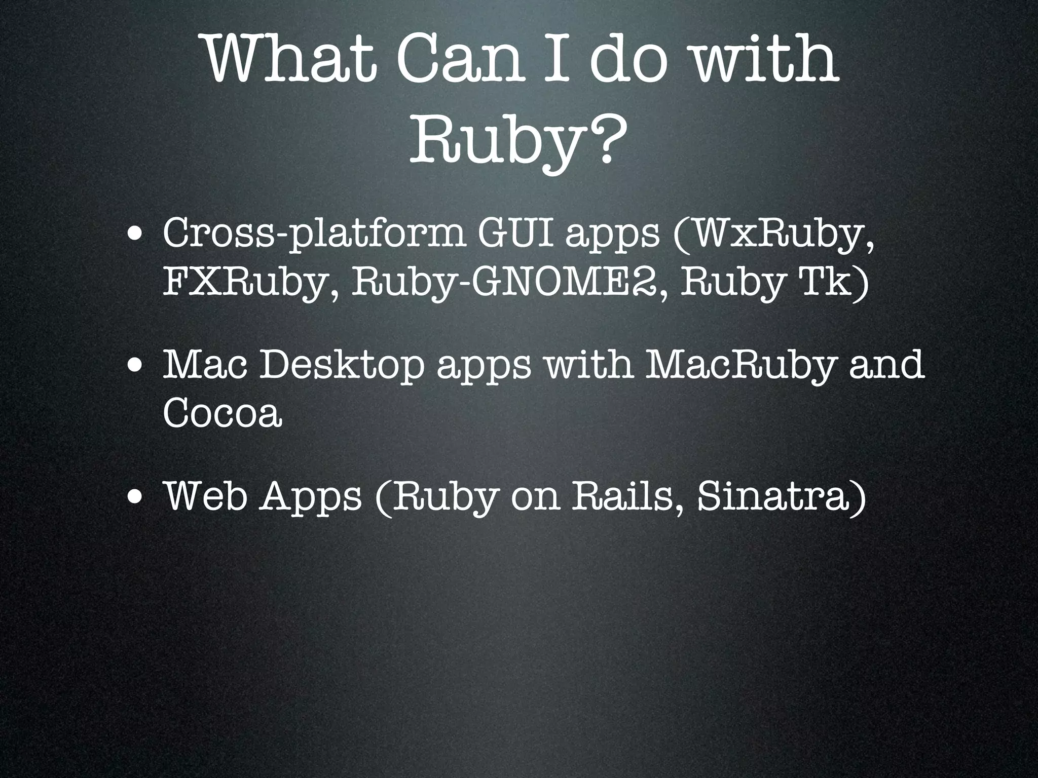 What Can I do with
        Ruby?
• Cross-platform GUI apps (WxRuby,
  FXRuby, Ruby-GNOME2, Ruby Tk)

• Mac Desktop apps with MacRuby and
  Cocoa

• Web Apps (Ruby on Rails, Sinatra)
 
