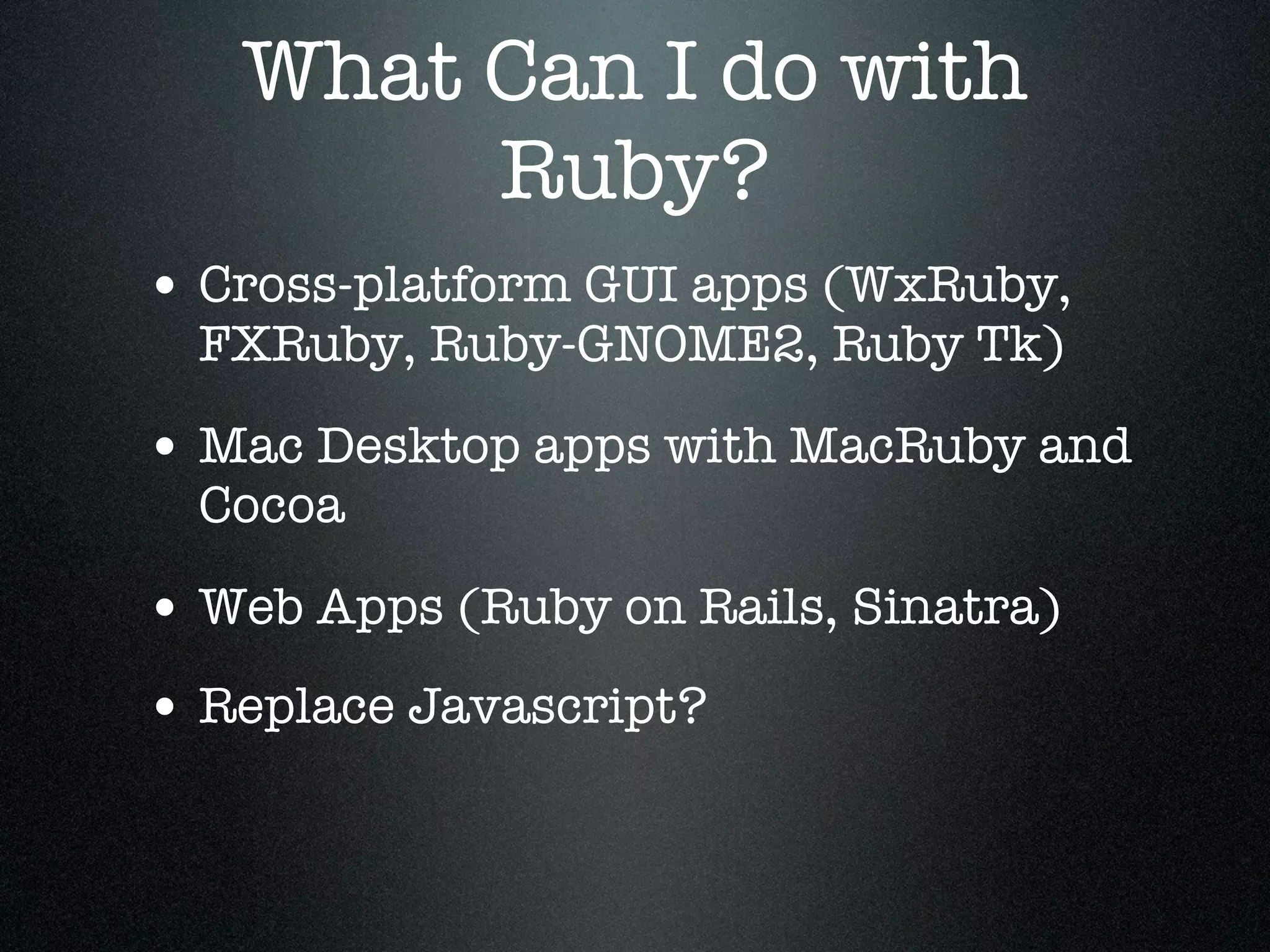 What Can I do with
        Ruby?
• Cross-platform GUI apps (WxRuby,
  FXRuby, Ruby-GNOME2, Ruby Tk)

• Mac Desktop apps with MacRuby and
  Cocoa

• Web Apps (Ruby on Rails, Sinatra)
• Replace Javascript?
 