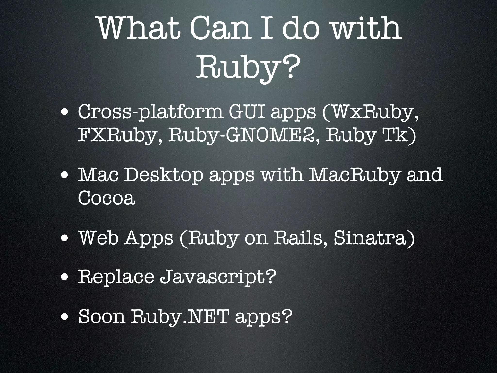 What Can I do with
        Ruby?
• Cross-platform GUI apps (WxRuby,
  FXRuby, Ruby-GNOME2, Ruby Tk)

• Mac Desktop apps with MacRuby and
  Cocoa

• Web Apps (Ruby on Rails, Sinatra)
• Replace Javascript?
• Soon Ruby.NET apps?
 