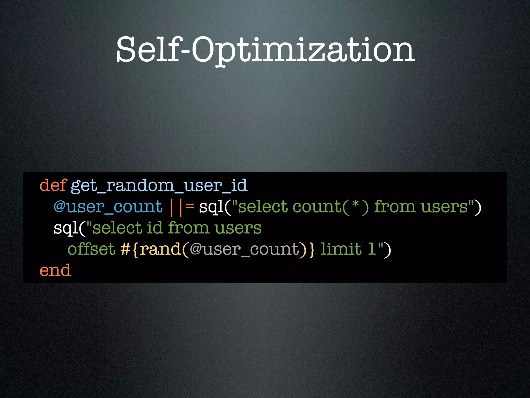 Self-Optimization


def get_random_user_id
 @user_count ||= sql("select count(*) from users")
 sql("select id from users
   offset #{rand(@user_count)} limit 1")
end
 
