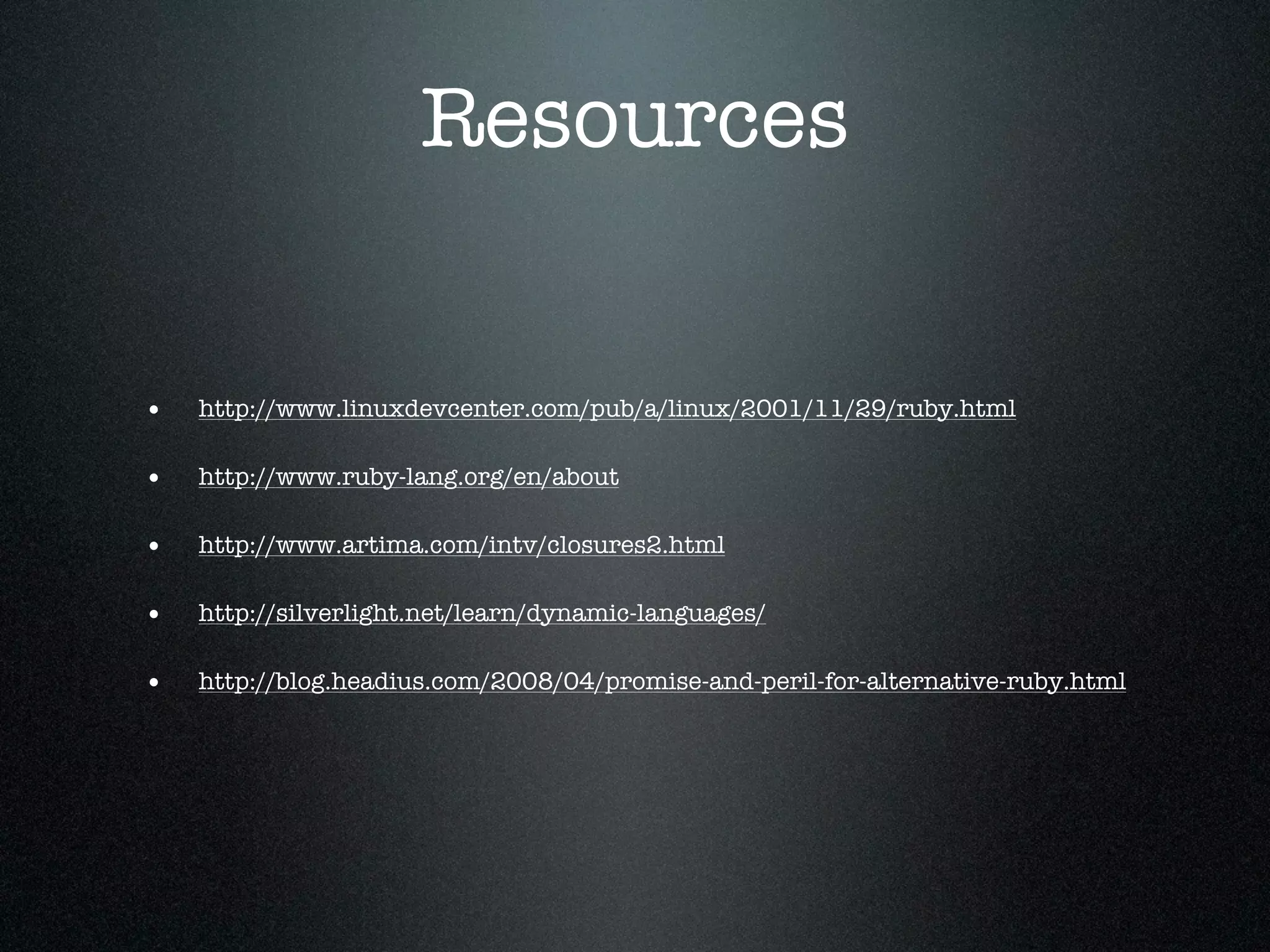 Resources


•   http://www.linuxdevcenter.com/pub/a/linux/2001/11/29/ruby.html

•   http://www.ruby-lang.org/en/about

•   http://www.artima.com/intv/closures2.html

•   http://silverlight.net/learn/dynamic-languages/

•   http://blog.headius.com/2008/04/promise-and-peril-for-alternative-ruby.html
 