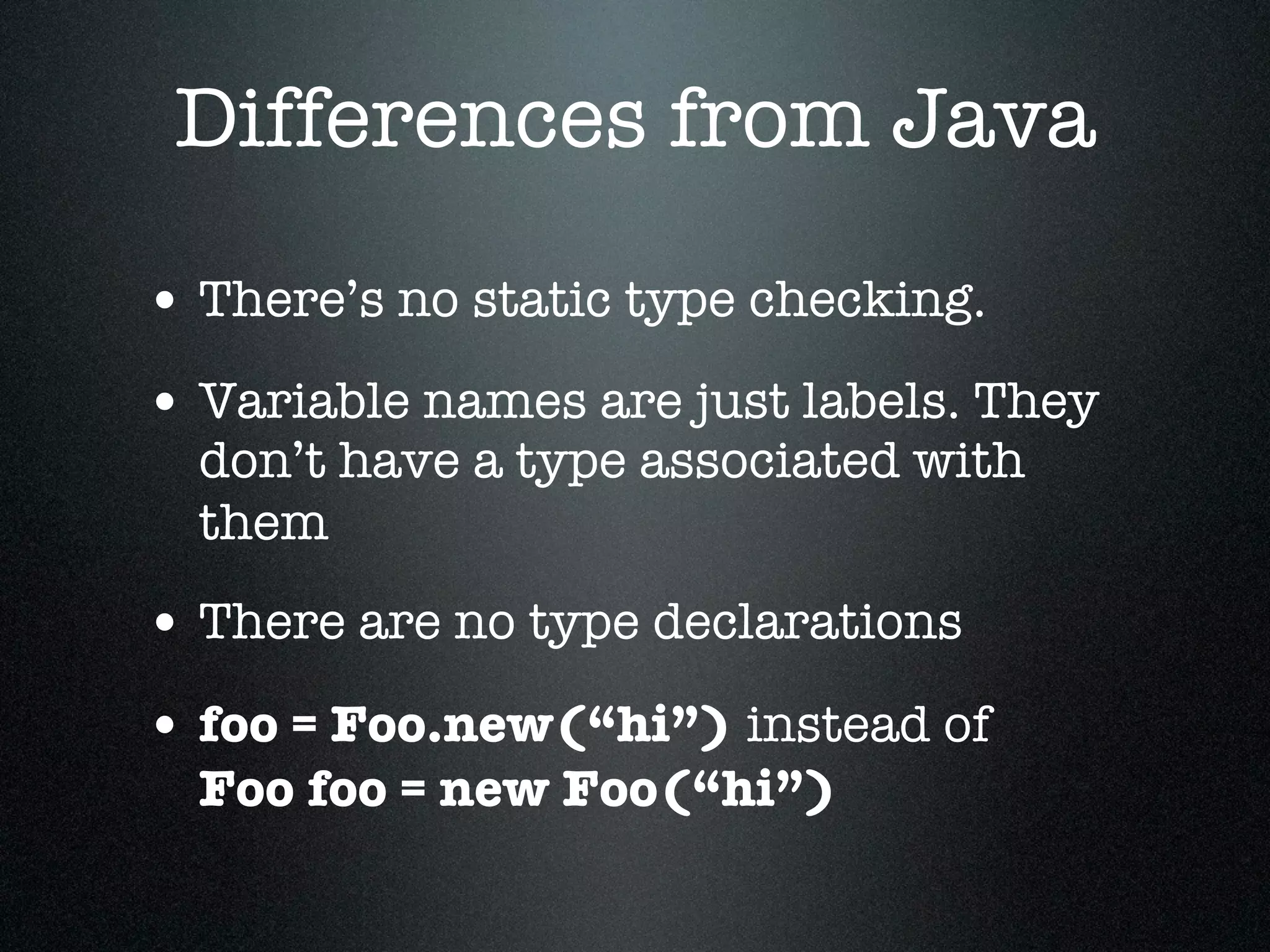 Differences from Java

• There’s no static type checking.
• Variable names are just labels. They
  don’t have a type associated with
  them
• There are no type declarations
• foo = Foo.new(“hi”) instead of
  Foo foo = new Foo(“hi”)
 