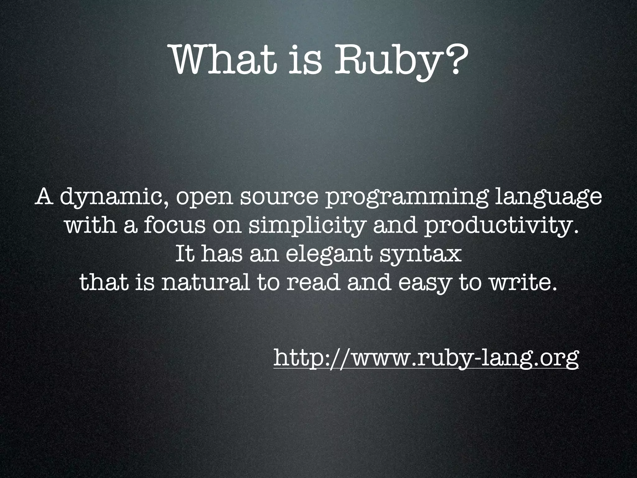What is Ruby?


A dynamic, open source programming language
  with a focus on simplicity and productivity.
            It has an elegant syntax
   that is natural to read and easy to write.


                   http://www.ruby-lang.org
 