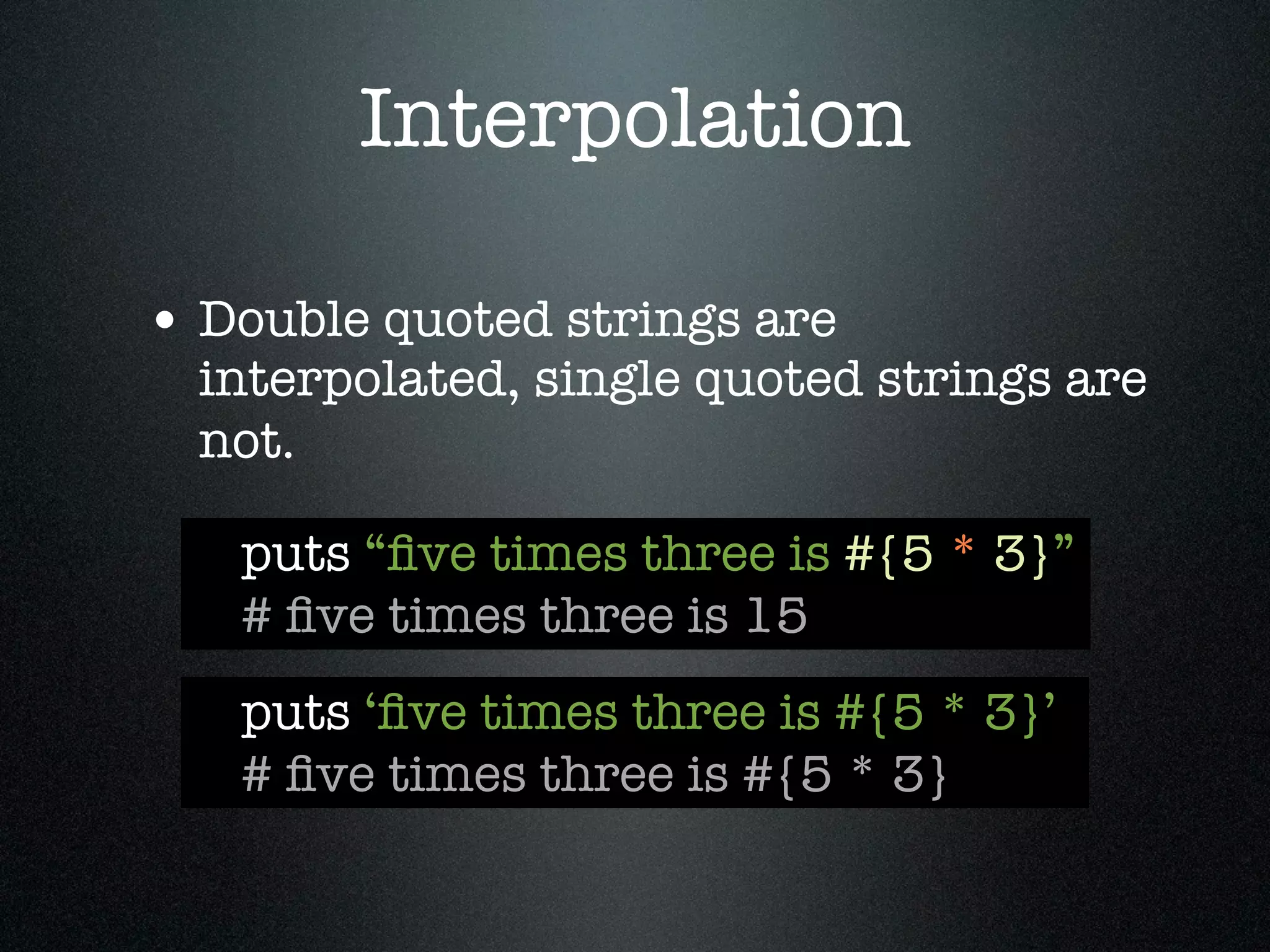 Interpolation

• Double quoted strings are
  interpolated, single quoted strings are
  not.

   puts “ﬁve times three is #{5 * 3}”
   # ﬁve times three is 15
   puts ‘ﬁve times three is #{5 * 3}’
   # ﬁve times three is #{5 * 3}
 