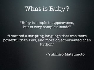 What is Ruby?

         “Ruby is simple in appearance,
           but is very complex inside”

  “I wanted a scripting language that was more
powerful than Perl, and more object-oriented than
                     Python”

                       - Yukihiro Matsumoto
 